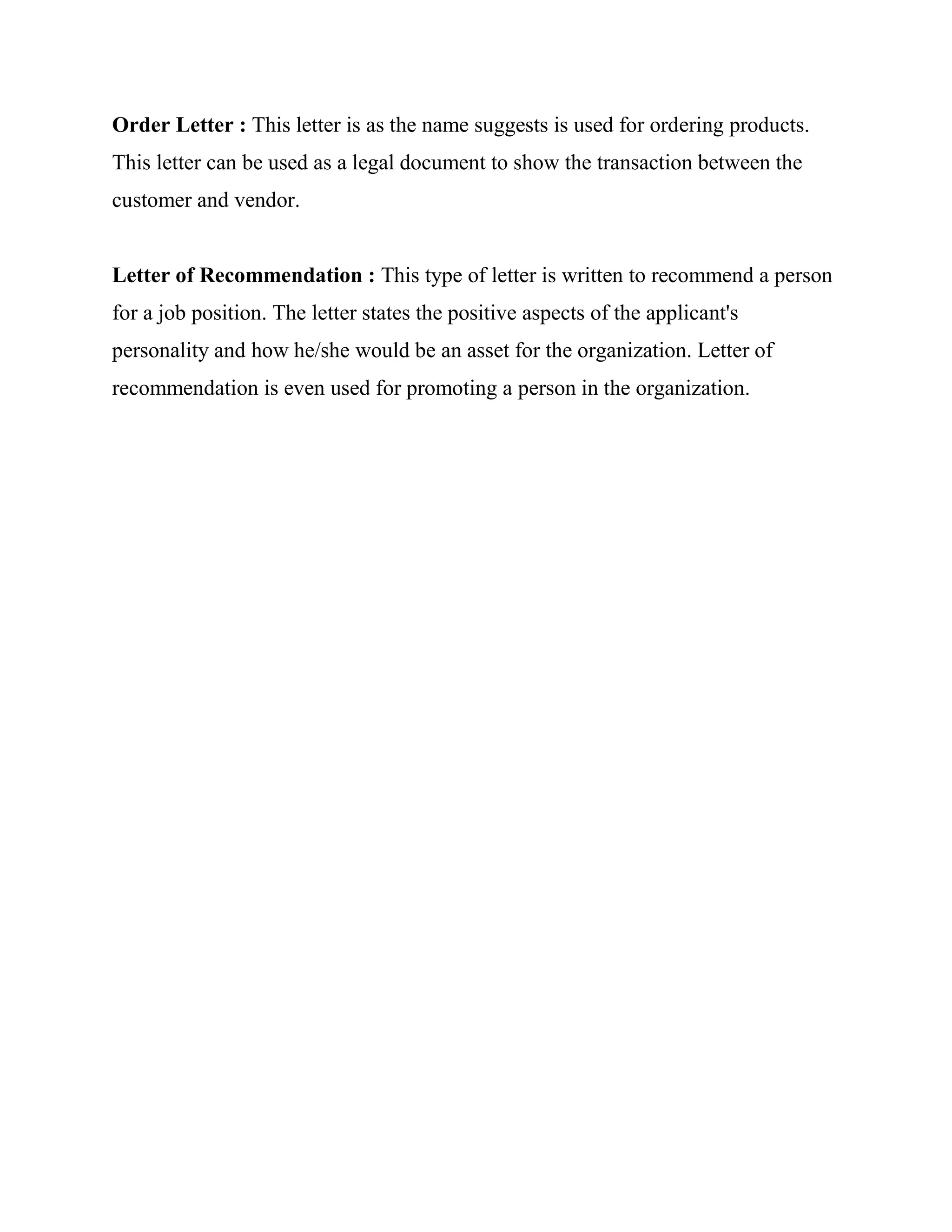 Order Letter : This letter is as the name suggests is used for ordering products.
This letter can be used as a legal document to show the transaction between the
customer and vendor.


Letter of Recommendation : This type of letter is written to recommend a person
for a job position. The letter states the positive aspects of the applicant's
personality and how he/she would be an asset for the organization. Letter of
recommendation is even used for promoting a person in the organization.
 