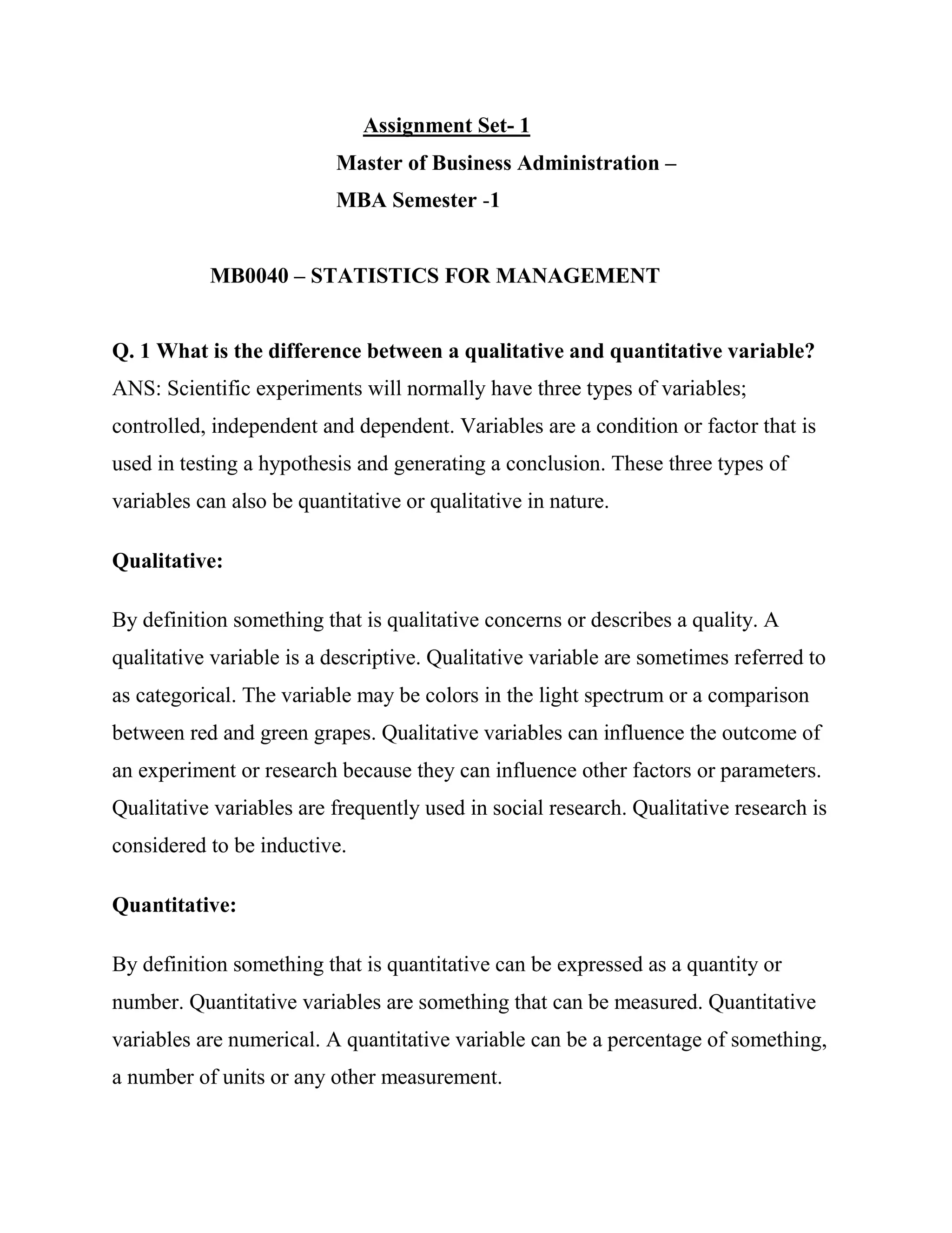 Assignment Set- 1
                           Master of Business Administration –
                           MBA Semester -1


           MB0040 – STATISTICS FOR MANAGEMENT


Q. 1 What is the difference between a qualitative and quantitative variable?
ANS: Scientific experiments will normally have three types of variables;
controlled, independent and dependent. Variables are a condition or factor that is
used in testing a hypothesis and generating a conclusion. These three types of
variables can also be quantitative or qualitative in nature.

Qualitative:

By definition something that is qualitative concerns or describes a quality. A
qualitative variable is a descriptive. Qualitative variable are sometimes referred to
as categorical. The variable may be colors in the light spectrum or a comparison
between red and green grapes. Qualitative variables can influence the outcome of
an experiment or research because they can influence other factors or parameters.
Qualitative variables are frequently used in social research. Qualitative research is
considered to be inductive.

Quantitative:

By definition something that is quantitative can be expressed as a quantity or
number. Quantitative variables are something that can be measured. Quantitative
variables are numerical. A quantitative variable can be a percentage of something,
a number of units or any other measurement.
 