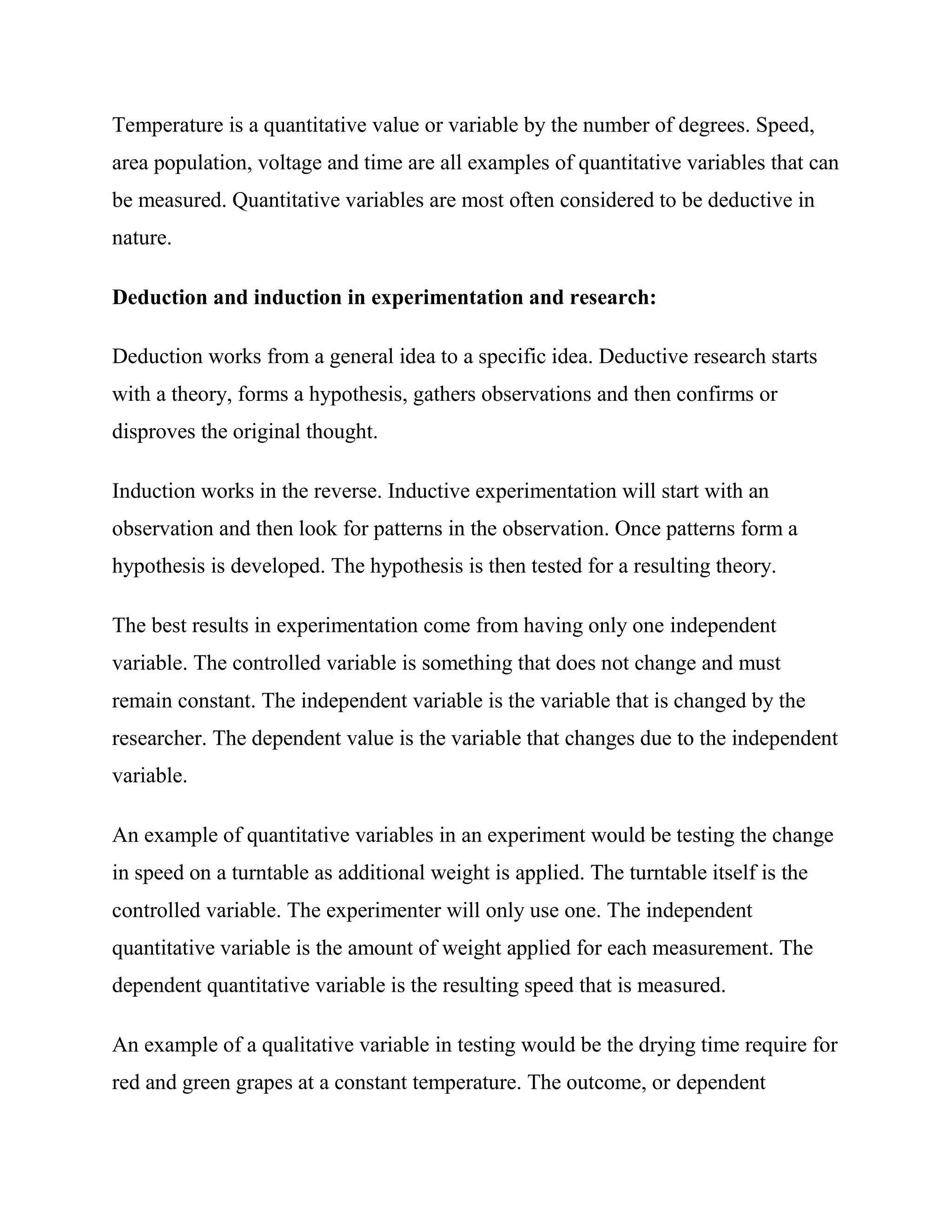 Temperature is a quantitative value or variable by the number of degrees. Speed,
area population, voltage and time are all examples of quantitative variables that can
be measured. Quantitative variables are most often considered to be deductive in
nature.

Deduction and induction in experimentation and research:

Deduction works from a general idea to a specific idea. Deductive research starts
with a theory, forms a hypothesis, gathers observations and then confirms or
disproves the original thought.

Induction works in the reverse. Inductive experimentation will start with an
observation and then look for patterns in the observation. Once patterns form a
hypothesis is developed. The hypothesis is then tested for a resulting theory.

The best results in experimentation come from having only one independent
variable. The controlled variable is something that does not change and must
remain constant. The independent variable is the variable that is changed by the
researcher. The dependent value is the variable that changes due to the independent
variable.

An example of quantitative variables in an experiment would be testing the change
in speed on a turntable as additional weight is applied. The turntable itself is the
controlled variable. The experimenter will only use one. The independent
quantitative variable is the amount of weight applied for each measurement. The
dependent quantitative variable is the resulting speed that is measured.

An example of a qualitative variable in testing would be the drying time require for
red and green grapes at a constant temperature. The outcome, or dependent
 