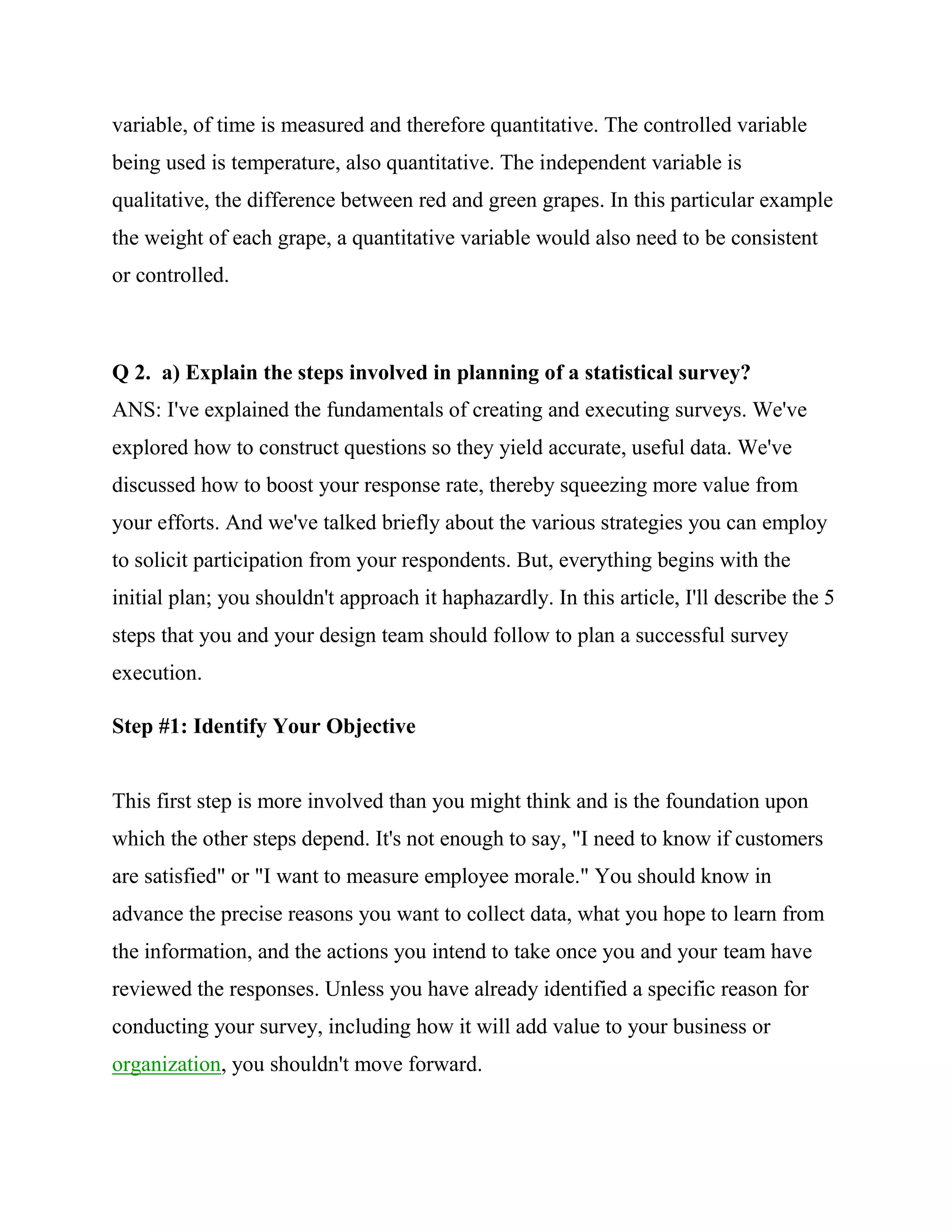 variable, of time is measured and therefore quantitative. The controlled variable
being used is temperature, also quantitative. The independent variable is
qualitative, the difference between red and green grapes. In this particular example
the weight of each grape, a quantitative variable would also need to be consistent
or controlled.



Q 2. a) Explain the steps involved in planning of a statistical survey?
ANS: I've explained the fundamentals of creating and executing surveys. We've
explored how to construct questions so they yield accurate, useful data. We've
discussed how to boost your response rate, thereby squeezing more value from
your efforts. And we've talked briefly about the various strategies you can employ
to solicit participation from your respondents. But, everything begins with the
initial plan; you shouldn't approach it haphazardly. In this article, I'll describe the 5
steps that you and your design team should follow to plan a successful survey
execution.

Step #1: Identify Your Objective


This first step is more involved than you might think and is the foundation upon
which the other steps depend. It's not enough to say, "I need to know if customers
are satisfied" or "I want to measure employee morale." You should know in
advance the precise reasons you want to collect data, what you hope to learn from
the information, and the actions you intend to take once you and your team have
reviewed the responses. Unless you have already identified a specific reason for
conducting your survey, including how it will add value to your business or
organization, you shouldn't move forward.
 