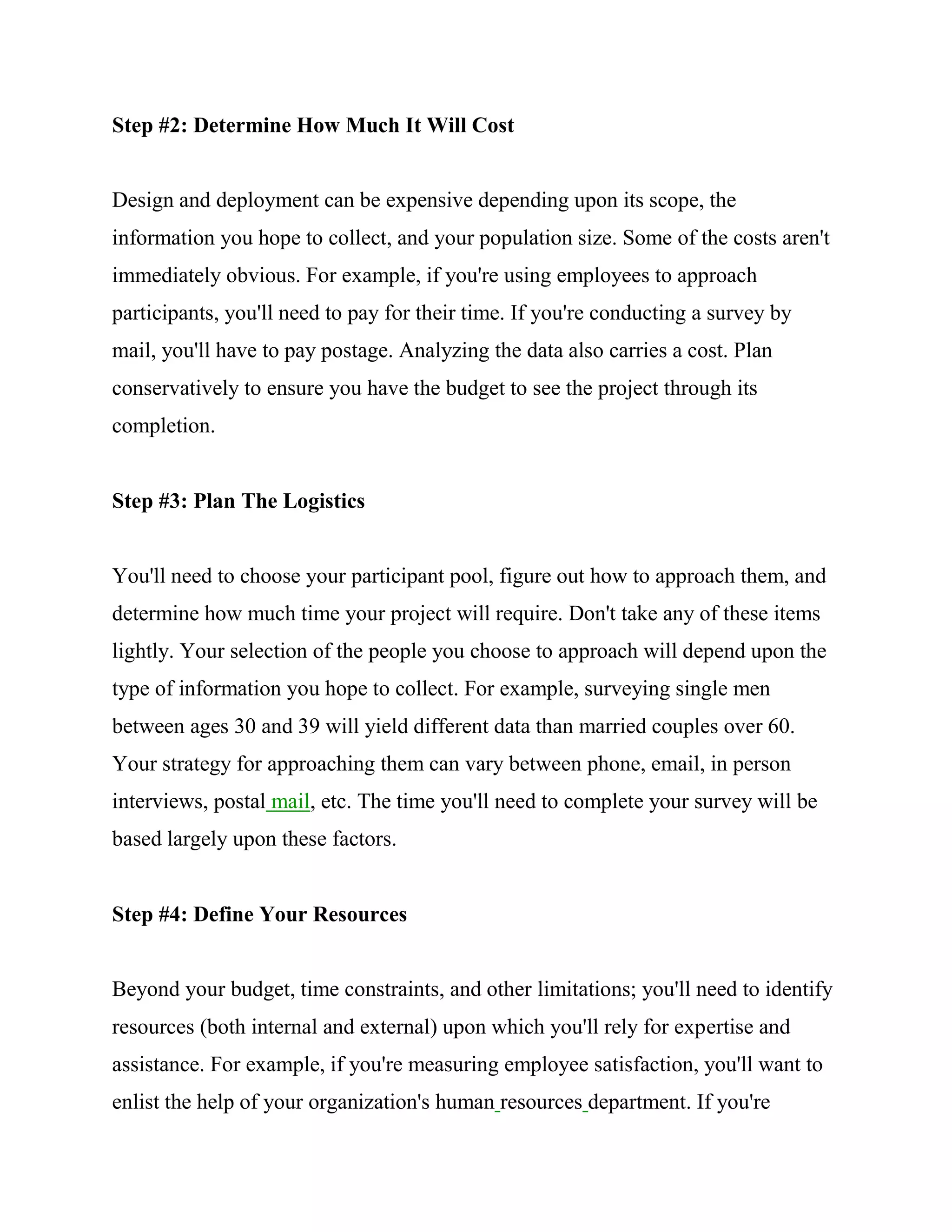 Step #2: Determine How Much It Will Cost


Design and deployment can be expensive depending upon its scope, the
information you hope to collect, and your population size. Some of the costs aren't
immediately obvious. For example, if you're using employees to approach
participants, you'll need to pay for their time. If you're conducting a survey by
mail, you'll have to pay postage. Analyzing the data also carries a cost. Plan
conservatively to ensure you have the budget to see the project through its
completion.


Step #3: Plan The Logistics


You'll need to choose your participant pool, figure out how to approach them, and
determine how much time your project will require. Don't take any of these items
lightly. Your selection of the people you choose to approach will depend upon the
type of information you hope to collect. For example, surveying single men
between ages 30 and 39 will yield different data than married couples over 60.
Your strategy for approaching them can vary between phone, email, in person
interviews, postal mail, etc. The time you'll need to complete your survey will be
based largely upon these factors.


Step #4: Define Your Resources


Beyond your budget, time constraints, and other limitations; you'll need to identify
resources (both internal and external) upon which you'll rely for expertise and
assistance. For example, if you're measuring employee satisfaction, you'll want to
enlist the help of your organization's human resources department. If you're
 