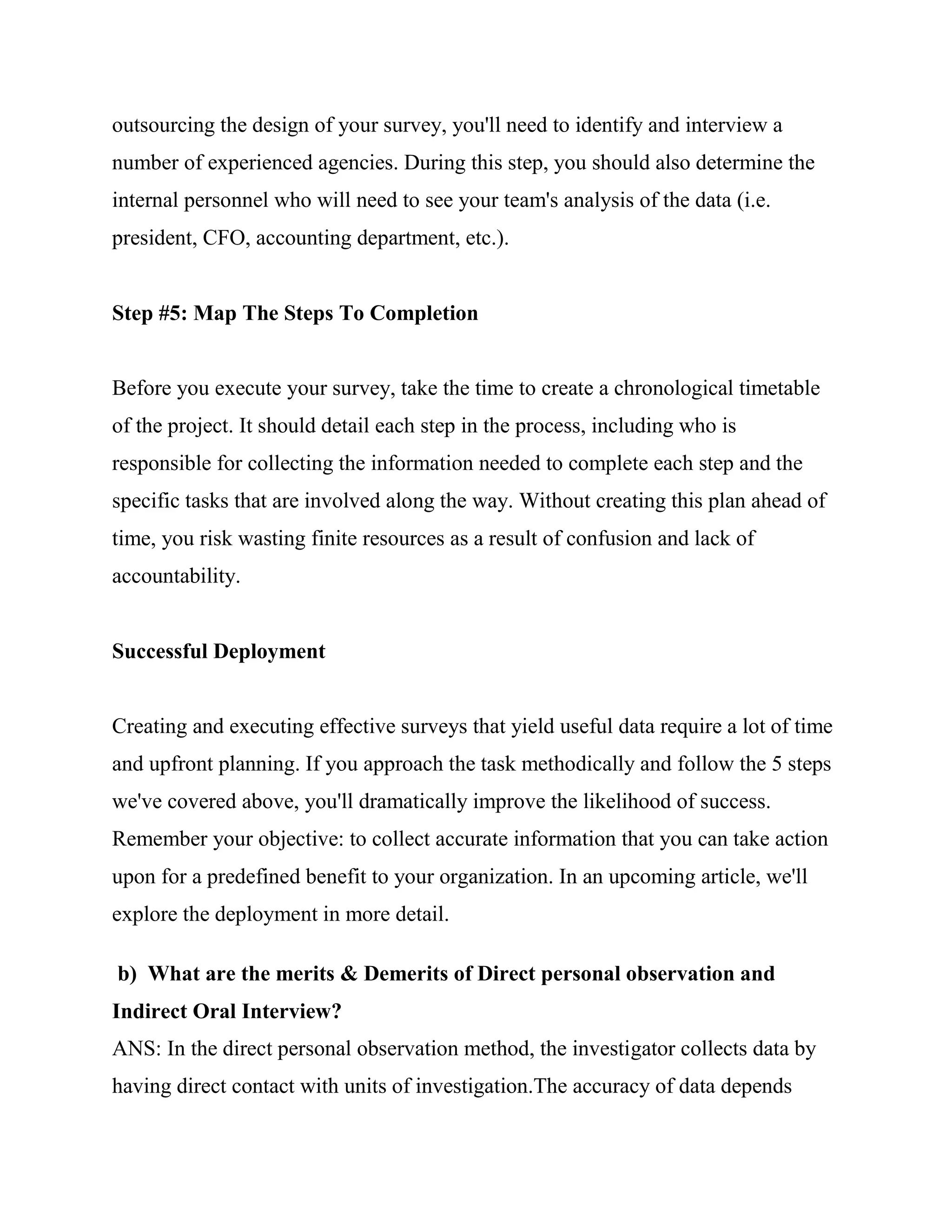 outsourcing the design of your survey, you'll need to identify and interview a
number of experienced agencies. During this step, you should also determine the
internal personnel who will need to see your team's analysis of the data (i.e.
president, CFO, accounting department, etc.).


Step #5: Map The Steps To Completion


Before you execute your survey, take the time to create a chronological timetable
of the project. It should detail each step in the process, including who is
responsible for collecting the information needed to complete each step and the
specific tasks that are involved along the way. Without creating this plan ahead of
time, you risk wasting finite resources as a result of confusion and lack of
accountability.


Successful Deployment


Creating and executing effective surveys that yield useful data require a lot of time
and upfront planning. If you approach the task methodically and follow the 5 steps
we've covered above, you'll dramatically improve the likelihood of success.
Remember your objective: to collect accurate information that you can take action
upon for a predefined benefit to your organization. In an upcoming article, we'll
explore the deployment in more detail.

b) What are the merits & Demerits of Direct personal observation and
Indirect Oral Interview?
ANS: In the direct personal observation method, the investigator collects data by
having direct contact with units of investigation.The accuracy of data depends
 