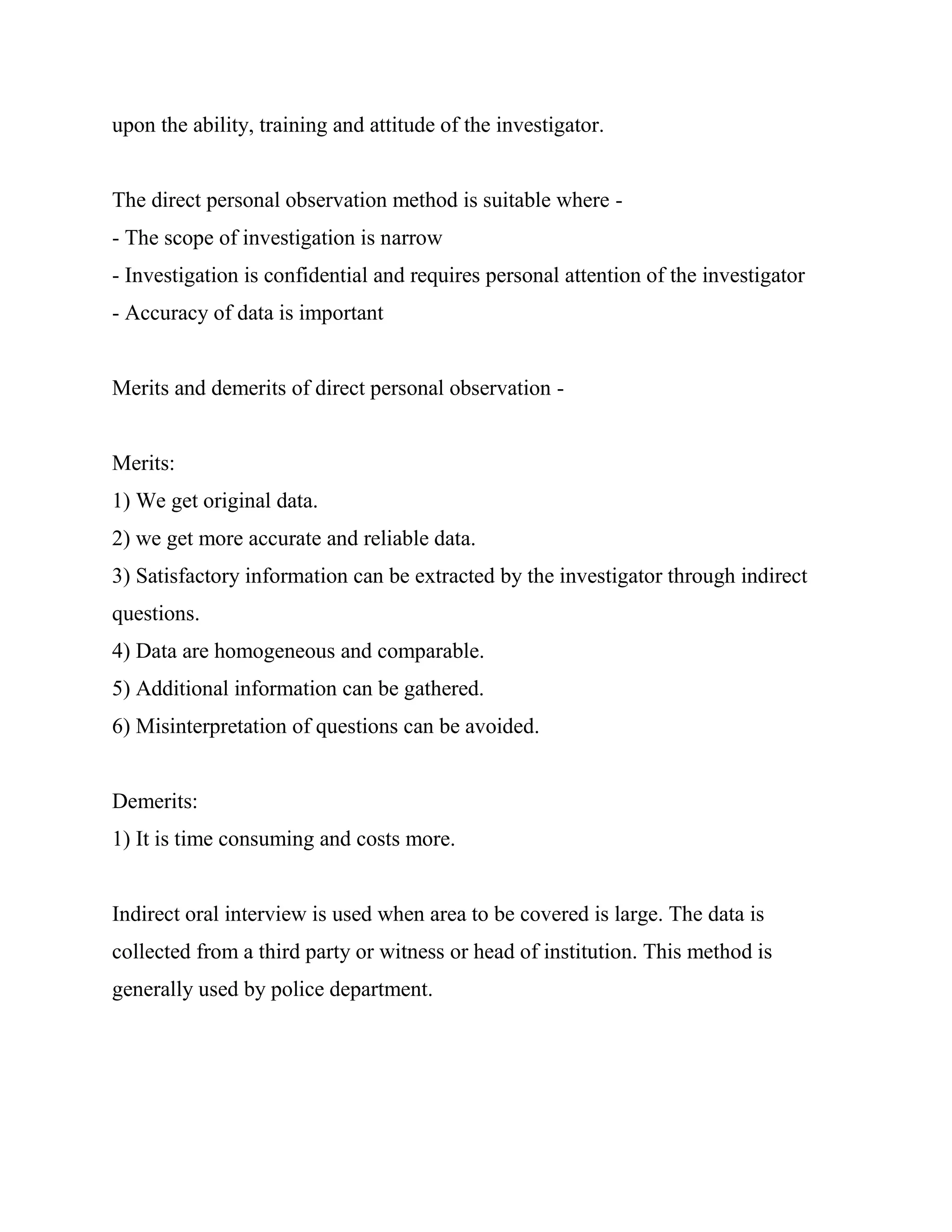 upon the ability, training and attitude of the investigator.


The direct personal observation method is suitable where -
- The scope of investigation is narrow
- Investigation is confidential and requires personal attention of the investigator
- Accuracy of data is important


Merits and demerits of direct personal observation -


Merits:
1) We get original data.
2) we get more accurate and reliable data.
3) Satisfactory information can be extracted by the investigator through indirect
questions.
4) Data are homogeneous and comparable.
5) Additional information can be gathered.
6) Misinterpretation of questions can be avoided.


Demerits:
1) It is time consuming and costs more.


Indirect oral interview is used when area to be covered is large. The data is
collected from a third party or witness or head of institution. This method is
generally used by police department.
 