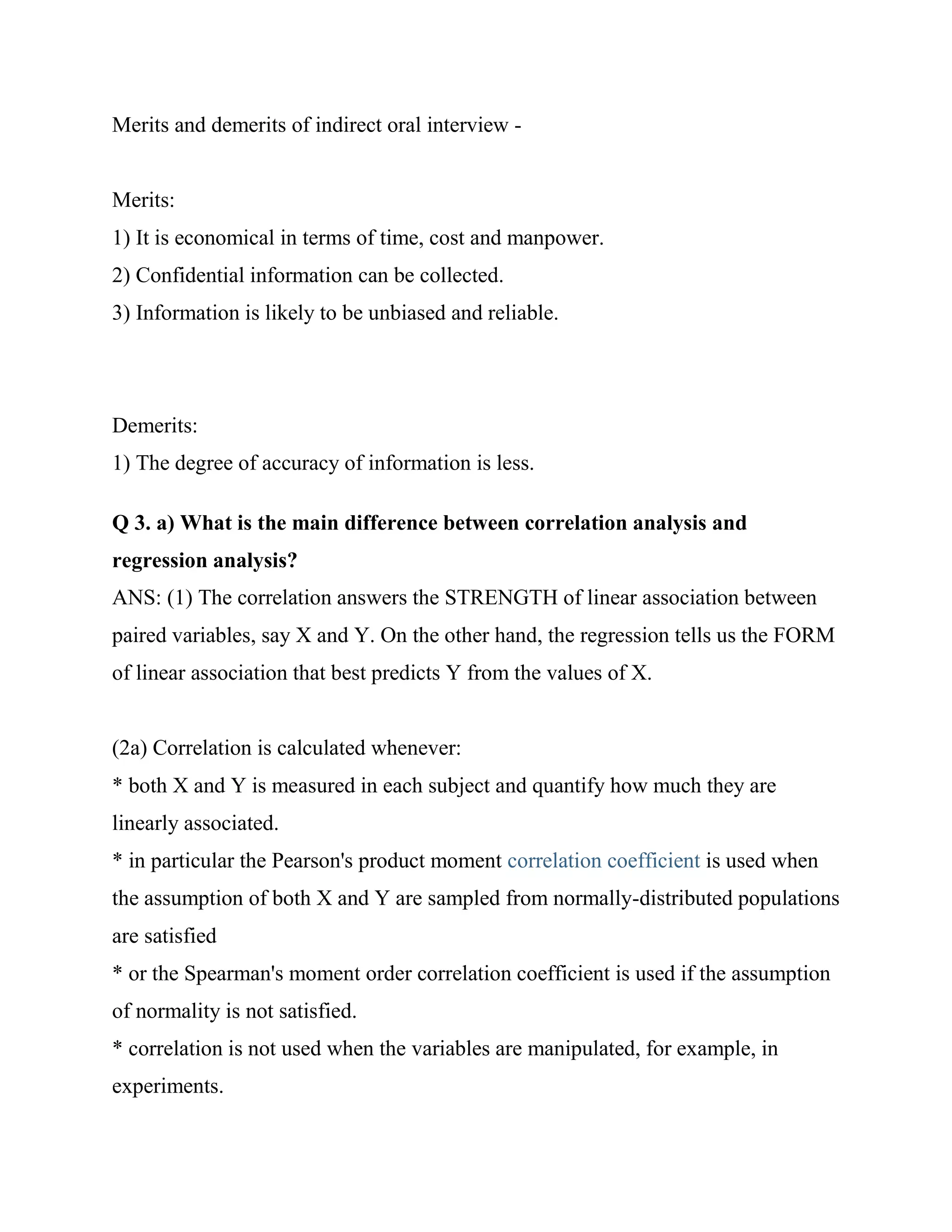 Merits and demerits of indirect oral interview -


Merits:
1) It is economical in terms of time, cost and manpower.
2) Confidential information can be collected.
3) Information is likely to be unbiased and reliable.




Demerits:
1) The degree of accuracy of information is less.

Q 3. a) What is the main difference between correlation analysis and
regression analysis?
ANS: (1) The correlation answers the STRENGTH of linear association between
paired variables, say X and Y. On the other hand, the regression tells us the FORM
of linear association that best predicts Y from the values of X.


(2a) Correlation is calculated whenever:
* both X and Y is measured in each subject and quantify how much they are
linearly associated.
* in particular the Pearson's product moment correlation coefficient is used when
the assumption of both X and Y are sampled from normally-distributed populations
are satisfied
* or the Spearman's moment order correlation coefficient is used if the assumption
of normality is not satisfied.
* correlation is not used when the variables are manipulated, for example, in
experiments.
 