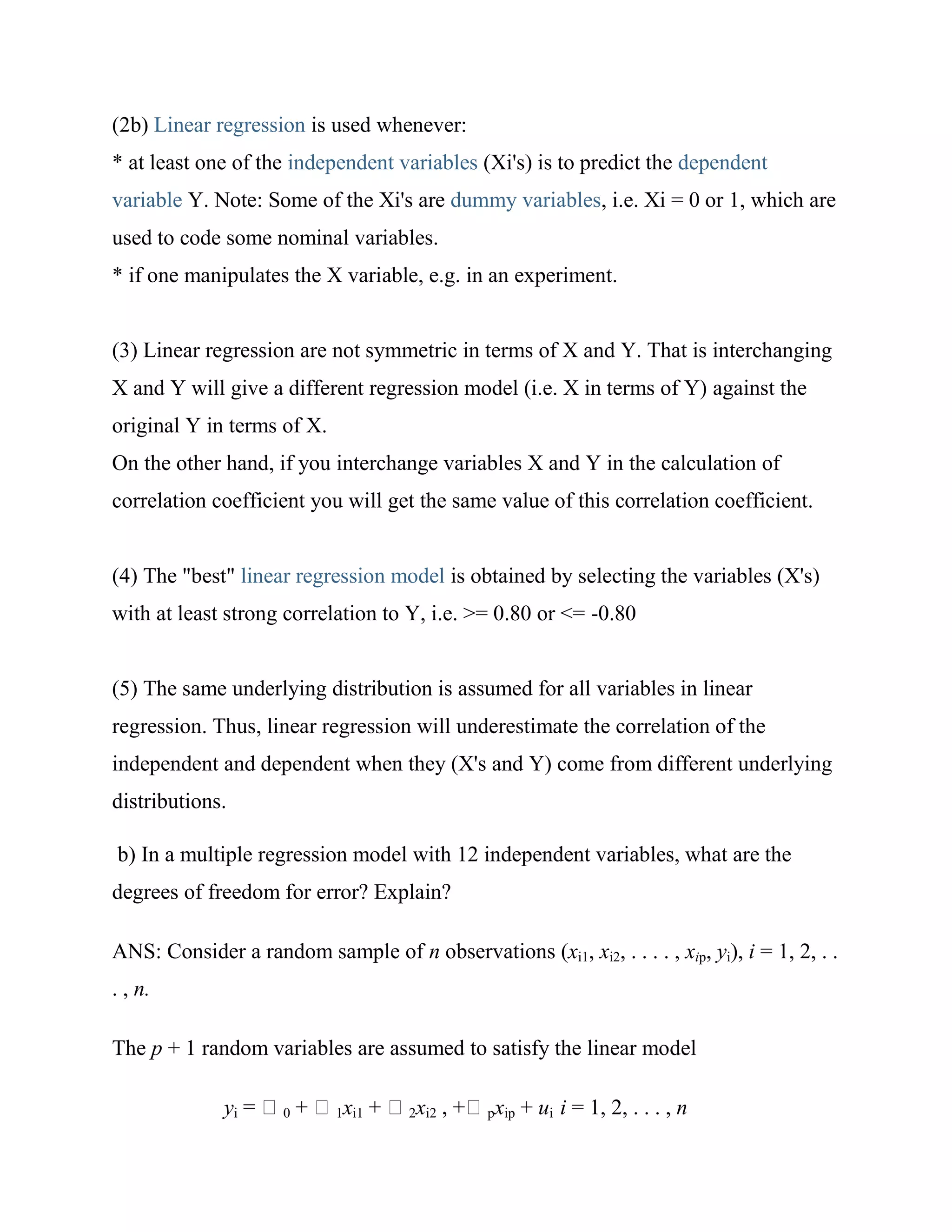(2b) Linear regression is used whenever:
* at least one of the independent variables (Xi's) is to predict the dependent
variable Y. Note: Some of the Xi's are dummy variables, i.e. Xi = 0 or 1, which are
used to code some nominal variables.
* if one manipulates the X variable, e.g. in an experiment.


(3) Linear regression are not symmetric in terms of X and Y. That is interchanging
X and Y will give a different regression model (i.e. X in terms of Y) against the
original Y in terms of X.
On the other hand, if you interchange variables X and Y in the calculation of
correlation coefficient you will get the same value of this correlation coefficient.


(4) The "best" linear regression model is obtained by selecting the variables (X's)
with at least strong correlation to Y, i.e. >= 0.80 or <= -0.80


(5) The same underlying distribution is assumed for all variables in linear
regression. Thus, linear regression will underestimate the correlation of the
independent and dependent when they (X's and Y) come from different underlying
distributions.

b) In a multiple regression model with 12 independent variables, what are the
degrees of freedom for error? Explain?

ANS: Consider a random sample of n observations (xi1, xi2, . . . . , xip, yi), i = 1, 2, . .
. , n.

The p + 1 random variables are assumed to satisfy the linear model

              yi     0      1xi1     2xi2      pxip   + ui i = 1, 2, . . . , n
 
