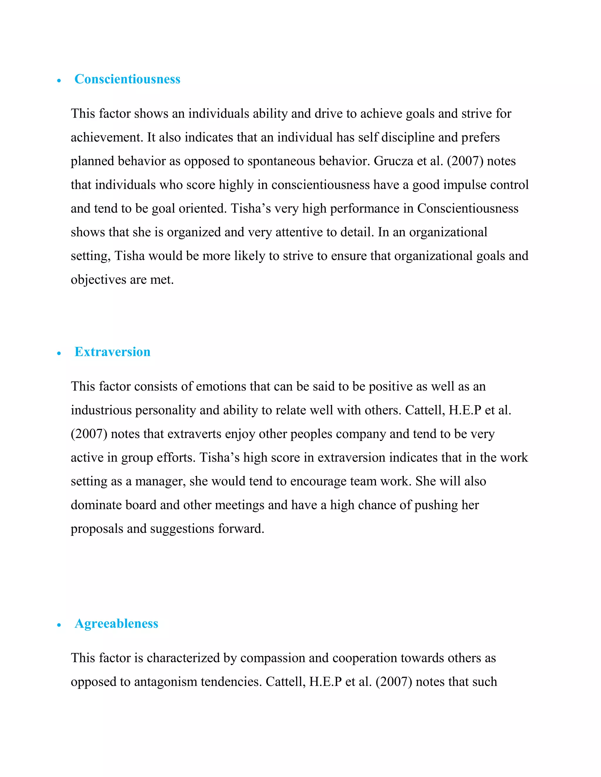    Conscientiousness

    This factor shows an individuals ability and drive to achieve goals and strive for
    achievement. It also indicates that an individual has self discipline and prefers
    planned behavior as opposed to spontaneous behavior. Grucza et al. (2007) notes
    that individuals who score highly in conscientiousness have a good impulse control
    and tend to be goal oriented. Tisha‘s very high performance in Conscientiousness
    shows that she is organized and very attentive to detail. In an organizational
    setting, Tisha would be more likely to strive to ensure that organizational goals and
    objectives are met.




   Extraversion

    This factor consists of emotions that can be said to be positive as well as an
    industrious personality and ability to relate well with others. Cattell, H.E.P et al.
    (2007) notes that extraverts enjoy other peoples company and tend to be very
    active in group efforts. Tisha‘s high score in extraversion indicates that in the work
    setting as a manager, she would tend to encourage team work. She will also
    dominate board and other meetings and have a high chance of pushing her
    proposals and suggestions forward.




   Agreeableness

    This factor is characterized by compassion and cooperation towards others as
    opposed to antagonism tendencies. Cattell, H.E.P et al. (2007) notes that such
 