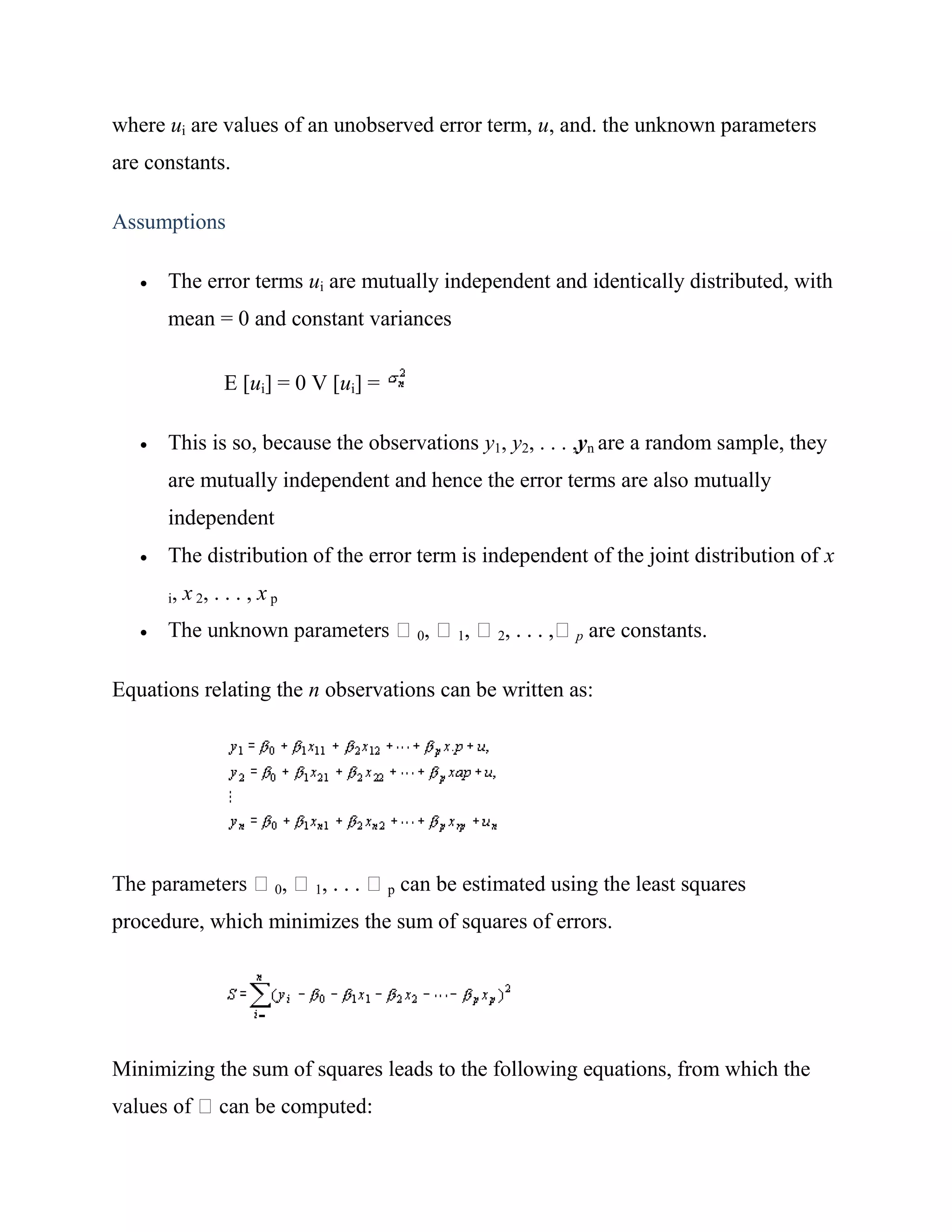 where ui are values of an unobserved error term, u, and. the unknown parameters
are constants.

Assumptions

      The error terms ui are mutually independent and identically distributed, with
       mean = 0 and constant variances

                  E [ui] = 0 V [ui] =

      This is so, because the observations y1, y2, . . . ,yn are a random sample, they
       are mutually independent and hence the error terms are also mutually
       independent
      The distribution of the error term is independent of the joint distribution of x
       i,   x 2, . . . , x p
                                            0    1    2        p   are constants.

Equations relating the n observations can be written as:




                           0   1        p   can be estimated using the least squares
procedure, which minimizes the sum of squares of errors.




Minimizing the sum of squares leads to the following equations, from which the
 