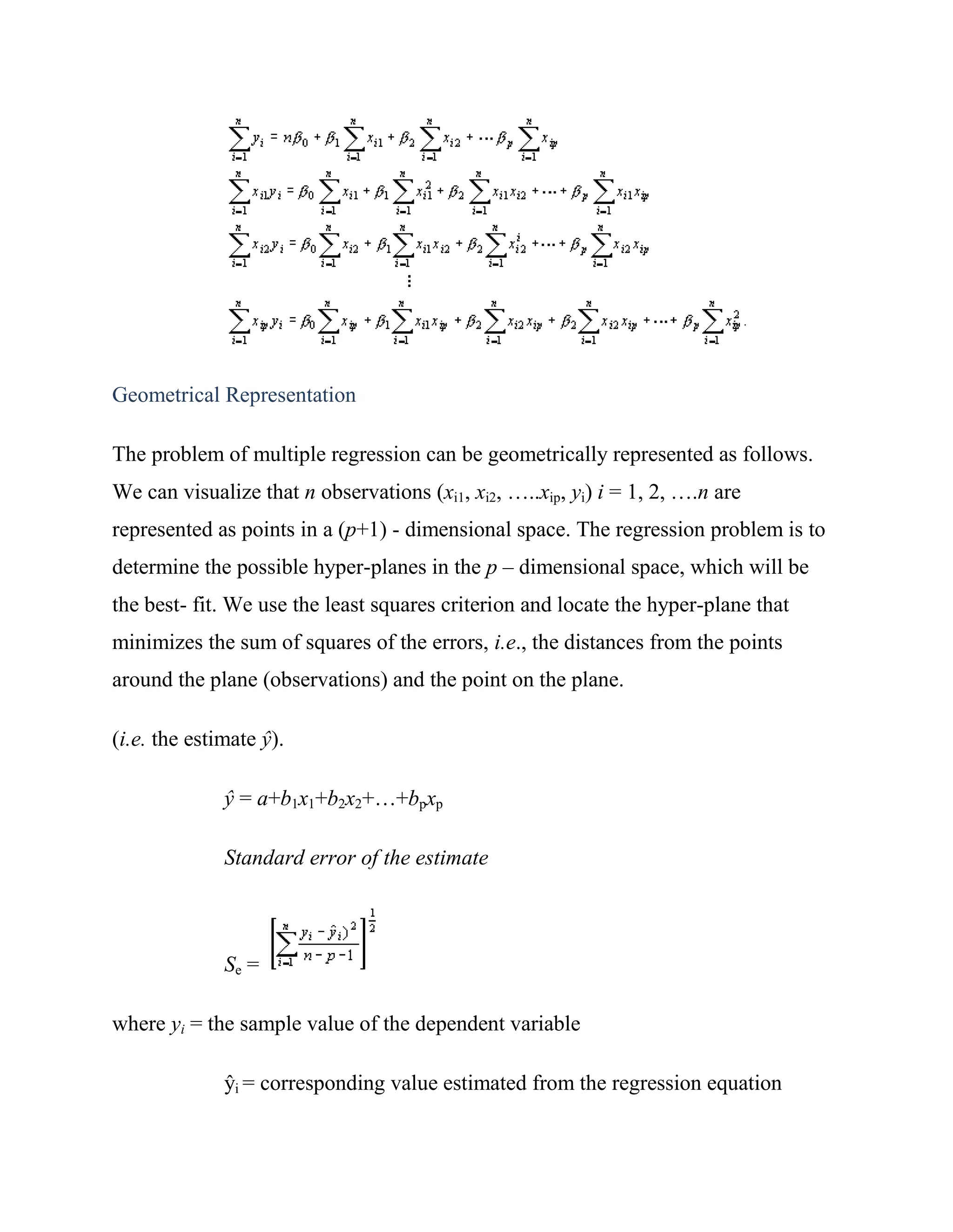 Geometrical Representation

The problem of multiple regression can be geometrically represented as follows.
We can visualize that n observations (xi1, xi2, …..xip, yi) i = 1, 2, ….n are
represented as points in a (p+1) - dimensional space. The regression problem is to
determine the possible hyper-planes in the p – dimensional space, which will be
the best- fit. We use the least squares criterion and locate the hyper-plane that
minimizes the sum of squares of the errors, i.e., the distances from the points
around the plane (observations) and the point on the plane.

(i.e. the estimate ŷ).

              ŷ = a+b1x1+b2x2+…+bpxp

              Standard error of the estimate



              Se =

where yi = the sample value of the dependent variable

              ŷi = corresponding value estimated from the regression equation
 