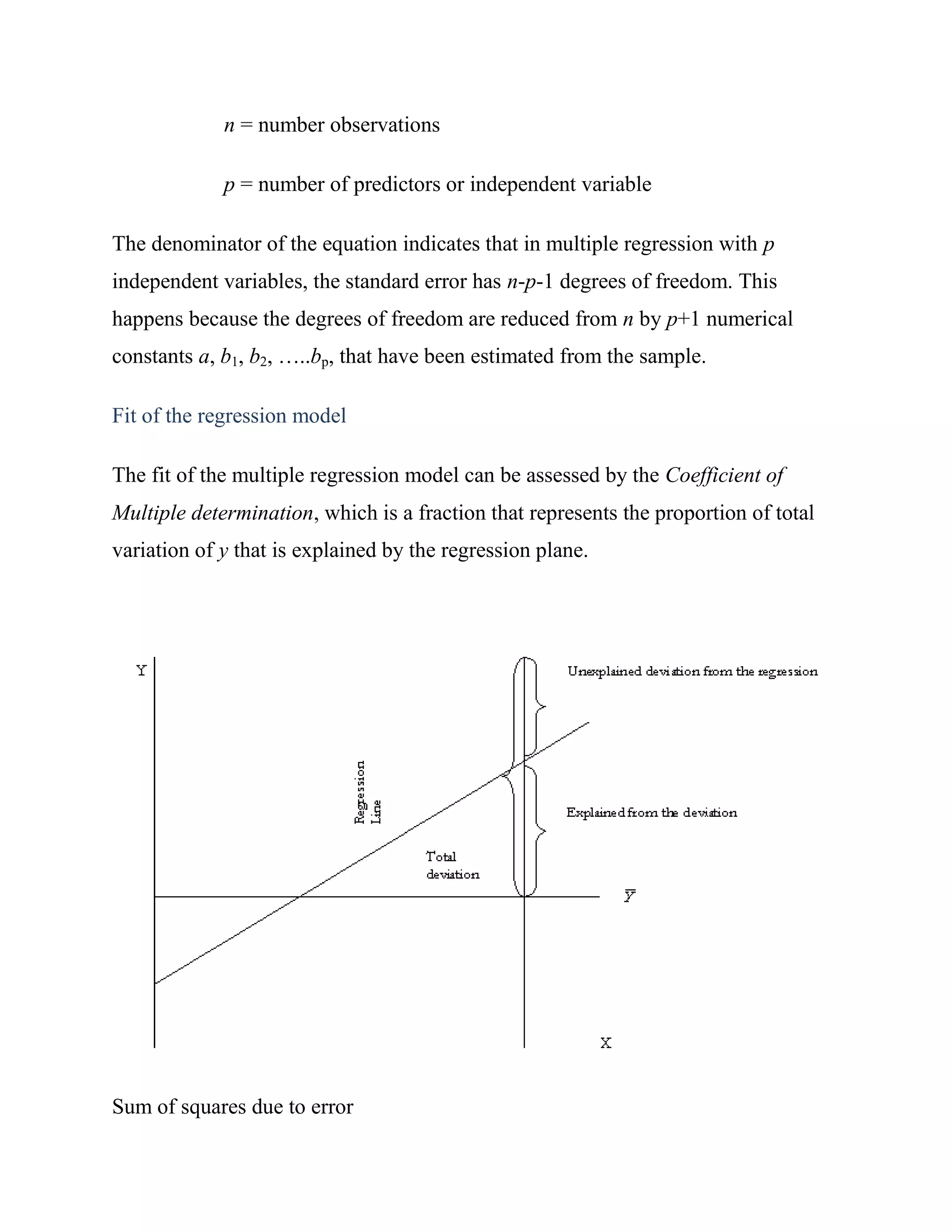 n = number observations

             p = number of predictors or independent variable

The denominator of the equation indicates that in multiple regression with p
independent variables, the standard error has n-p-1 degrees of freedom. This
happens because the degrees of freedom are reduced from n by p+1 numerical
constants a, b1, b2, …..bp, that have been estimated from the sample.

Fit of the regression model

The fit of the multiple regression model can be assessed by the Coefficient of
Multiple determination, which is a fraction that represents the proportion of total
variation of y that is explained by the regression plane.




Sum of squares due to error
 