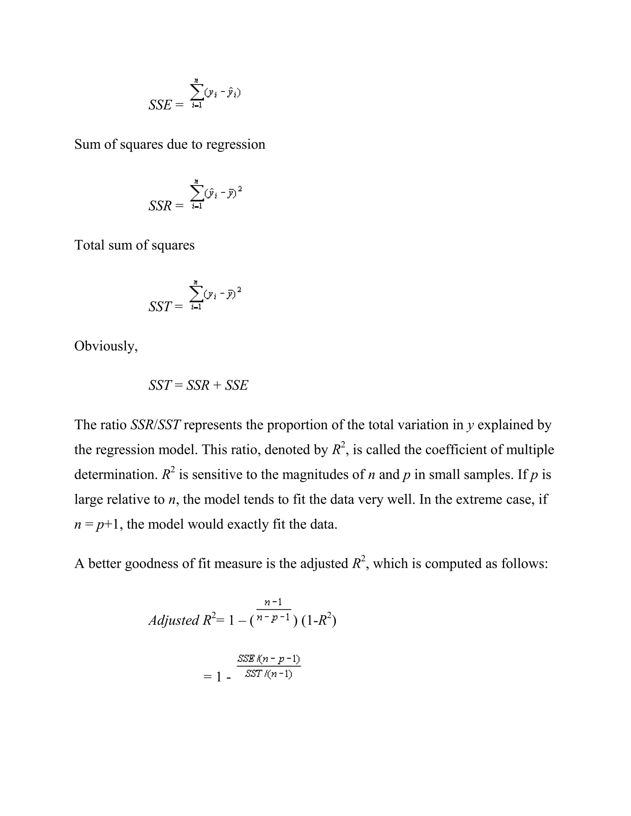 SSE =

Sum of squares due to regression



             SSR =

Total sum of squares



             SST =

Obviously,

             SST = SSR + SSE

The ratio SSR/SST represents the proportion of the total variation in y explained by
the regression model. This ratio, denoted by R2, is called the coefficient of multiple
determination. R2 is sensitive to the magnitudes of n and p in small samples. If p is
large relative to n, the model tends to fit the data very well. In the extreme case, if
n = p+1, the model would exactly fit the data.

A better goodness of fit measure is the adjusted R2, which is computed as follows:


             Adjusted R2= 1 – (         ) (1-R2)


                       =1-
 