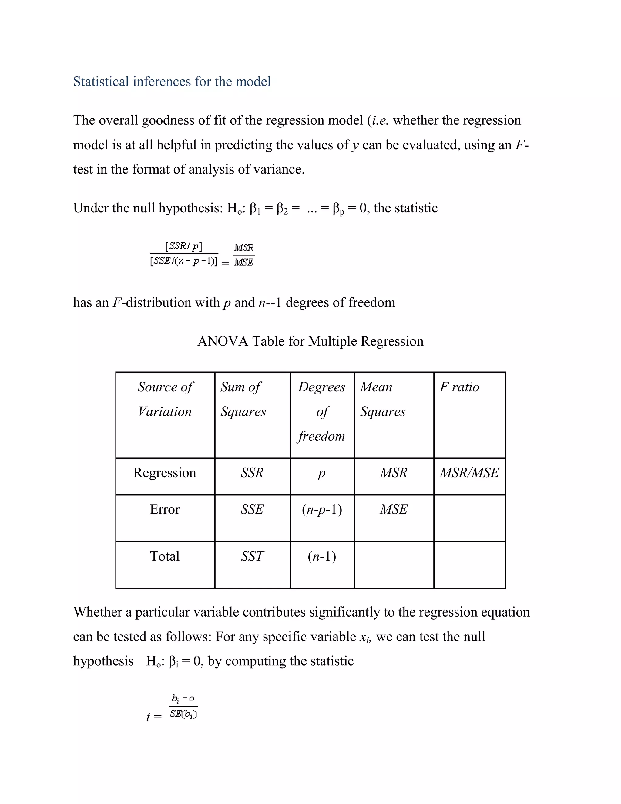 Statistical inferences for the model

The overall goodness of fit of the regression model (i.e. whether the regression
model is at all helpful in predicting the values of y can be evaluated, using an F-
test in the format of analysis of variance.

Under the null hypothesis: Ho: β1 = β2 = ... = βp = 0, the statistic


                           =

has an F-distribution with p and n--1 degrees of freedom

                        ANOVA Table for Multiple Regression


            Source of      Sum of        Degrees      Mean             F ratio
            Variation      Squares             of     Squares
                                          freedom

           Regression          SSR             p         MSR           MSR/MSE

              Error            SSE        (n-p-1)        MSE


              Total            SST            (n-1)


Whether a particular variable contributes significantly to the regression equation
can be tested as follows: For any specific variable xi, we can test the null
hypothesis Ho: βi = 0, by computing the statistic


             t=
 