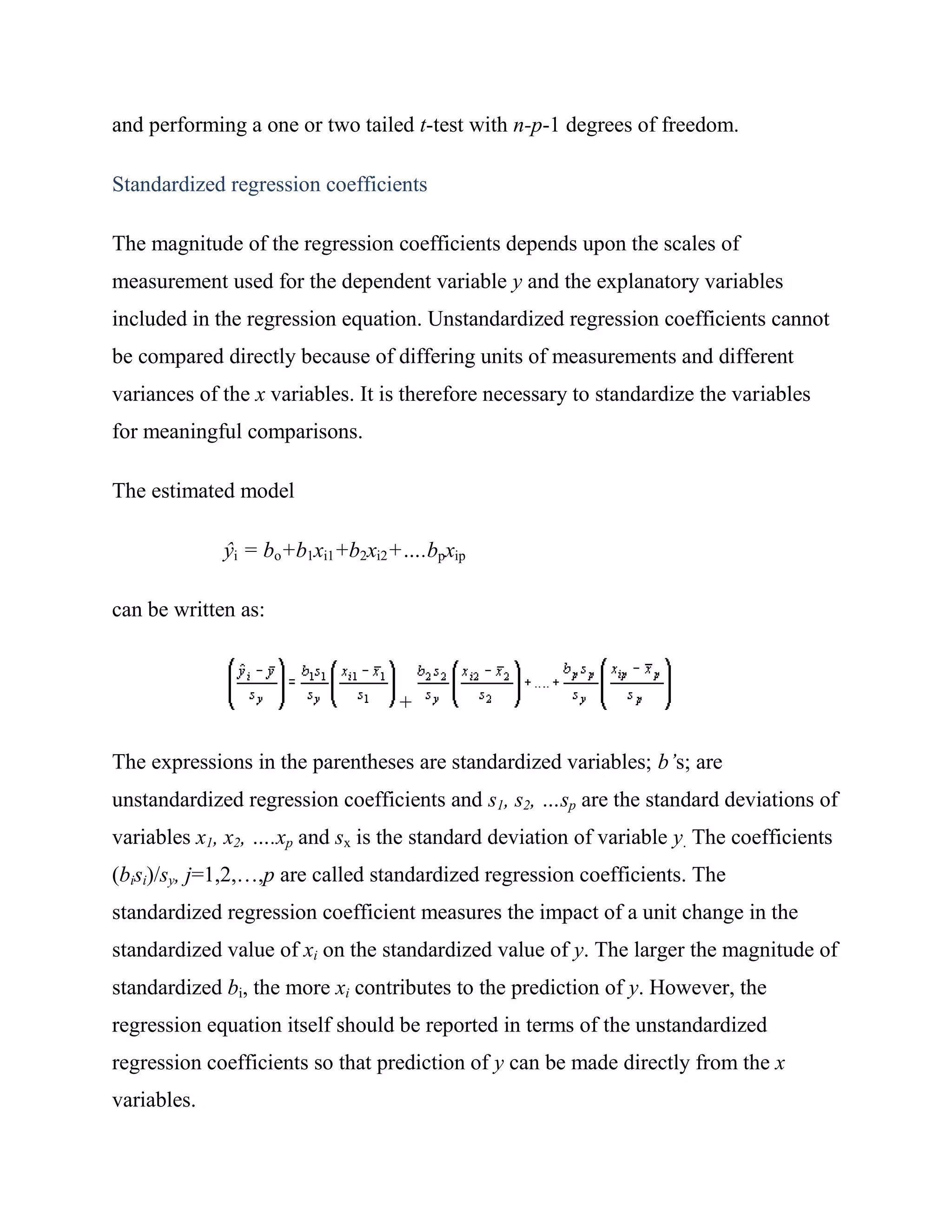 and performing a one or two tailed t-test with n-p-1 degrees of freedom.

Standardized regression coefficients

The magnitude of the regression coefficients depends upon the scales of
measurement used for the dependent variable y and the explanatory variables
included in the regression equation. Unstandardized regression coefficients cannot
be compared directly because of differing units of measurements and different
variances of the x variables. It is therefore necessary to standardize the variables
for meaningful comparisons.

The estimated model

             ŷi = bo+b1xi1+b2xi2+….bpxip

can be written as:



                                  +

The expressions in the parentheses are standardized variables; b’s; are
unstandardized regression coefficients and s1, s2, …sp are the standard deviations of
variables x1, x2, ….xp and sx is the standard deviation of variable y. The coefficients
(bisi)/sy, j=1,2,…,p are called standardized regression coefficients. The
standardized regression coefficient measures the impact of a unit change in the
standardized value of xi on the standardized value of y. The larger the magnitude of
standardized bi, the more xi contributes to the prediction of y. However, the
regression equation itself should be reported in terms of the unstandardized
regression coefficients so that prediction of y can be made directly from the x
variables.
 