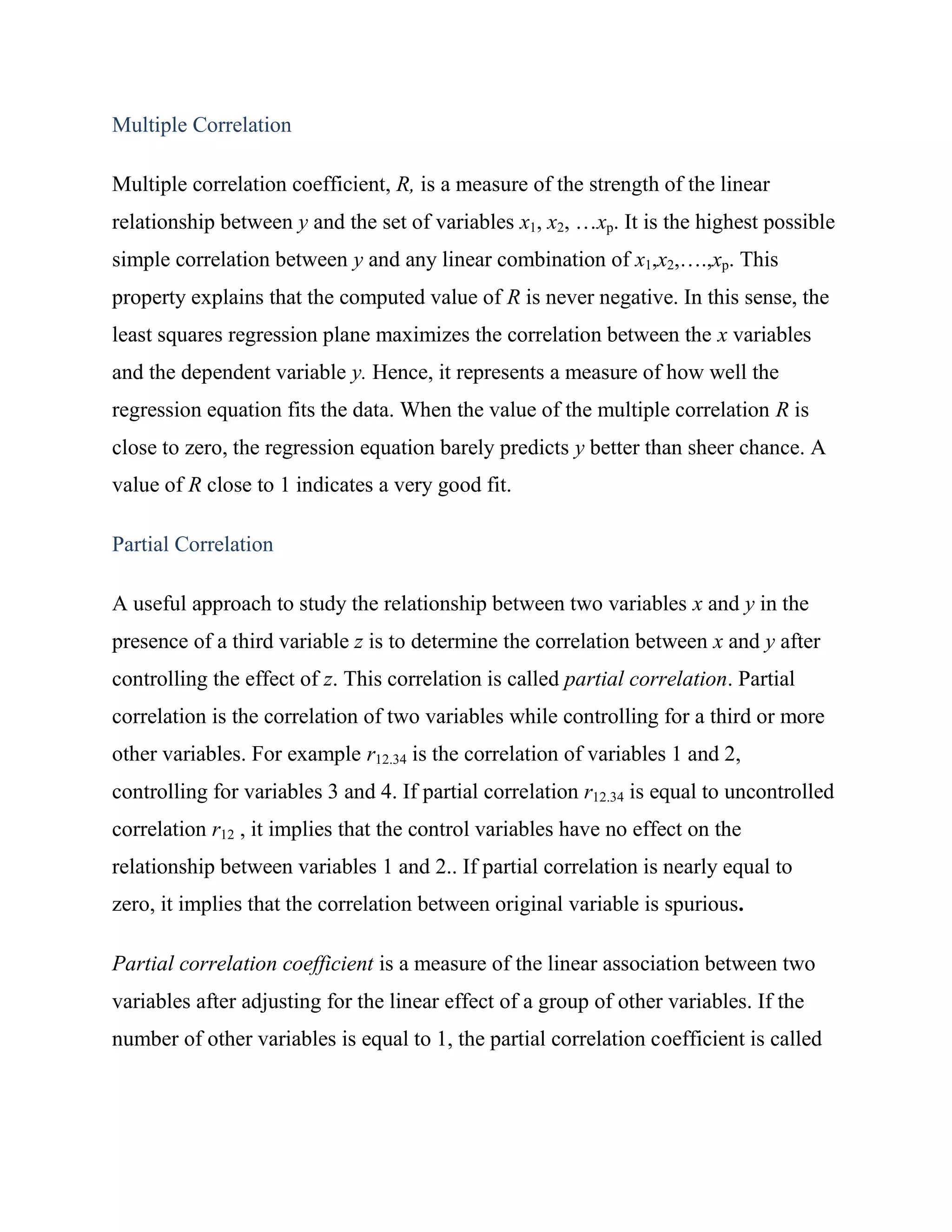 Multiple Correlation

Multiple correlation coefficient, R, is a measure of the strength of the linear
relationship between y and the set of variables x1, x2, …xp. It is the highest possible
simple correlation between y and any linear combination of x1,x2,….,xp. This
property explains that the computed value of R is never negative. In this sense, the
least squares regression plane maximizes the correlation between the x variables
and the dependent variable y. Hence, it represents a measure of how well the
regression equation fits the data. When the value of the multiple correlation R is
close to zero, the regression equation barely predicts y better than sheer chance. A
value of R close to 1 indicates a very good fit.

Partial Correlation

A useful approach to study the relationship between two variables x and y in the
presence of a third variable z is to determine the correlation between x and y after
controlling the effect of z. This correlation is called partial correlation. Partial
correlation is the correlation of two variables while controlling for a third or more
other variables. For example r12.34 is the correlation of variables 1 and 2,
controlling for variables 3 and 4. If partial correlation r12.34 is equal to uncontrolled
correlation r12 , it implies that the control variables have no effect on the
relationship between variables 1 and 2.. If partial correlation is nearly equal to
zero, it implies that the correlation between original variable is spurious.

Partial correlation coefficient is a measure of the linear association between two
variables after adjusting for the linear effect of a group of other variables. If the
number of other variables is equal to 1, the partial correlation coefficient is called
 