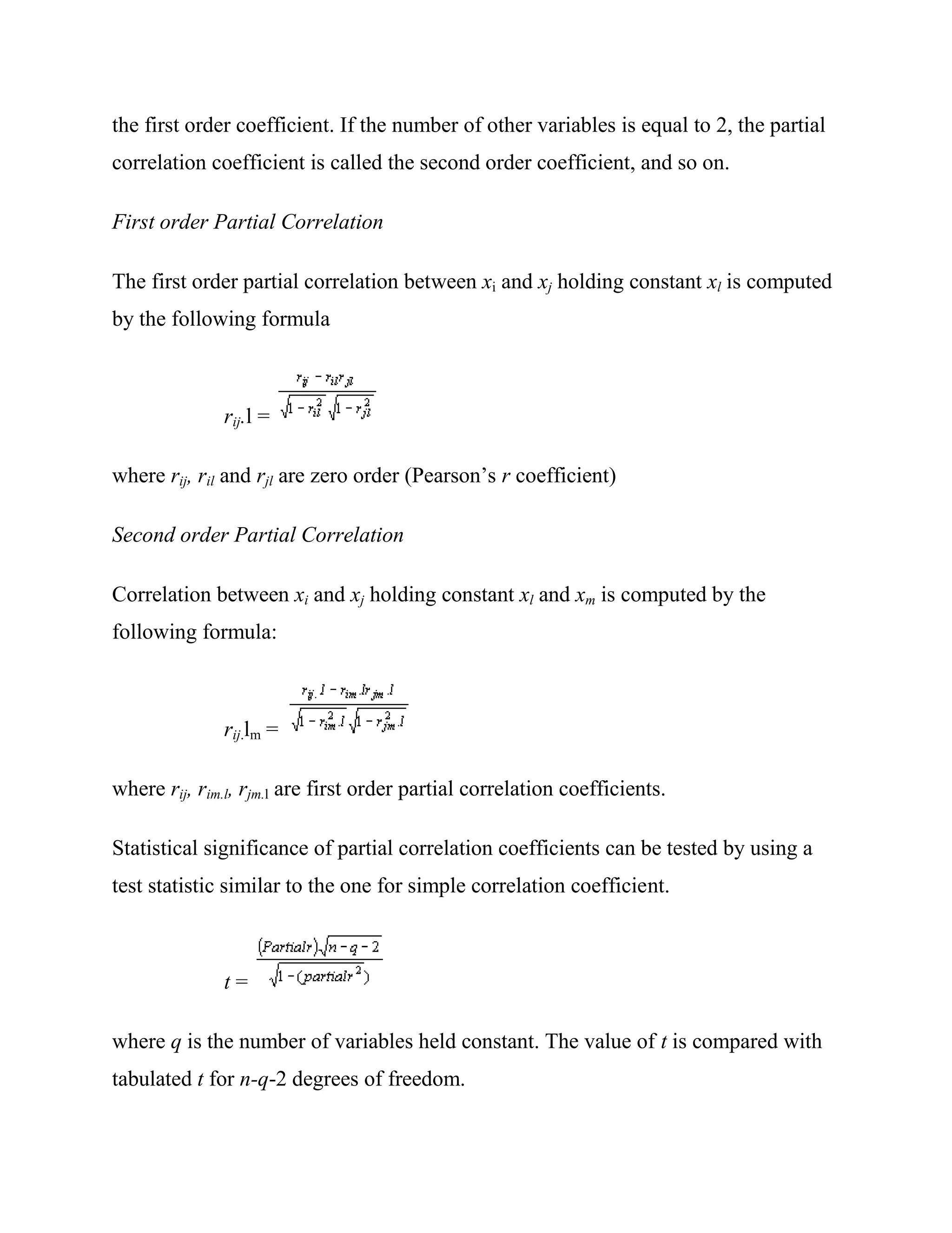 the first order coefficient. If the number of other variables is equal to 2, the partial
correlation coefficient is called the second order coefficient, and so on.

First order Partial Correlation

The first order partial correlation between xi and xj holding constant xl is computed
by the following formula



              rij.l =

where rij, ril and rjl are zero order (Pearson‘s r coefficient)

Second order Partial Correlation

Correlation between xi and xj holding constant xl and xm is computed by the
following formula:



              rij.lm =

where rij, rim.l, rjm.l are first order partial correlation coefficients.

Statistical significance of partial correlation coefficients can be tested by using a
test statistic similar to the one for simple correlation coefficient.



              t=

where q is the number of variables held constant. The value of t is compared with
tabulated t for n-q-2 degrees of freedom.
 