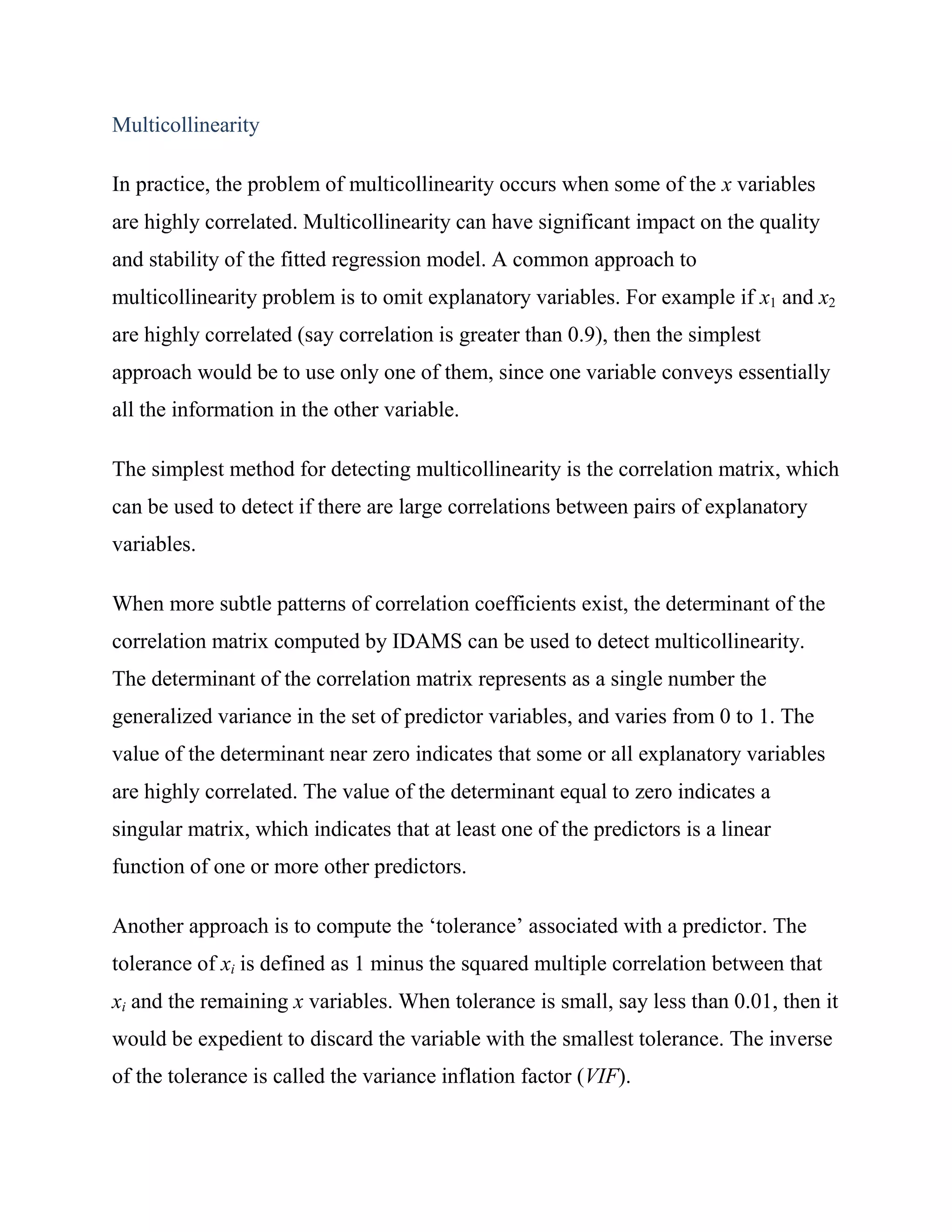 Multicollinearity

In practice, the problem of multicollinearity occurs when some of the x variables
are highly correlated. Multicollinearity can have significant impact on the quality
and stability of the fitted regression model. A common approach to
multicollinearity problem is to omit explanatory variables. For example if x1 and x2
are highly correlated (say correlation is greater than 0.9), then the simplest
approach would be to use only one of them, since one variable conveys essentially
all the information in the other variable.

The simplest method for detecting multicollinearity is the correlation matrix, which
can be used to detect if there are large correlations between pairs of explanatory
variables.

When more subtle patterns of correlation coefficients exist, the determinant of the
correlation matrix computed by IDAMS can be used to detect multicollinearity.
The determinant of the correlation matrix represents as a single number the
generalized variance in the set of predictor variables, and varies from 0 to 1. The
value of the determinant near zero indicates that some or all explanatory variables
are highly correlated. The value of the determinant equal to zero indicates a
singular matrix, which indicates that at least one of the predictors is a linear
function of one or more other predictors.

Another approach is to compute the ‗tolerance‘ associated with a predictor. The
tolerance of xi is defined as 1 minus the squared multiple correlation between that
xi and the remaining x variables. When tolerance is small, say less than 0.01, then it
would be expedient to discard the variable with the smallest tolerance. The inverse
of the tolerance is called the variance inflation factor (VIF).
 