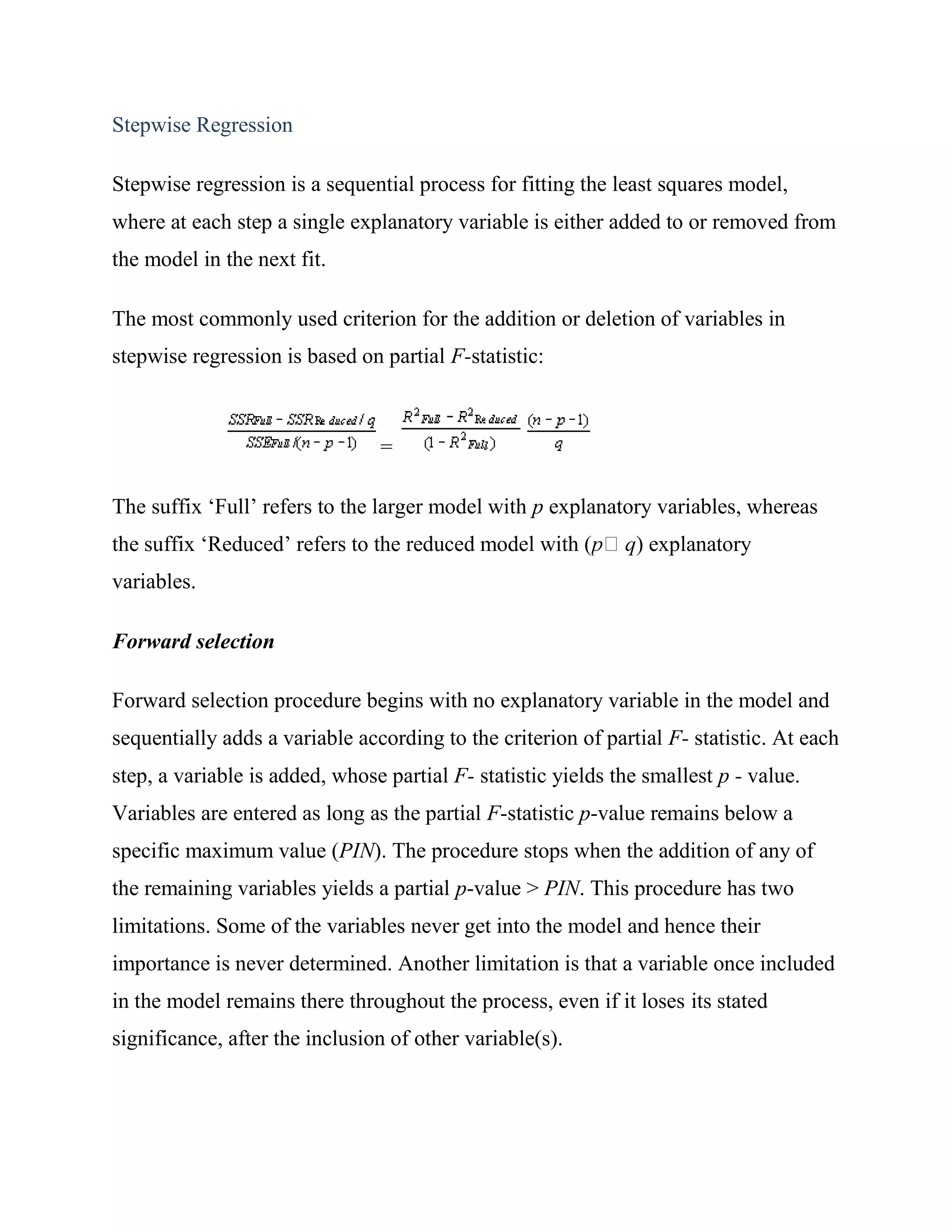Stepwise Regression

Stepwise regression is a sequential process for fitting the least squares model,
where at each step a single explanatory variable is either added to or removed from
the model in the next fit.

The most commonly used criterion for the addition or deletion of variables in
stepwise regression is based on partial F-statistic:



                                =

The suffix ‗Full‘ refers to the larger model with p explanatory variables, whereas
the suffix ‗Reduced‘ refers to the reduced model with (        ) explanatory
variables.

Forward selection

Forward selection procedure begins with no explanatory variable in the model and
sequentially adds a variable according to the criterion of partial F- statistic. At each
step, a variable is added, whose partial F- statistic yields the smallest p - value.
Variables are entered as long as the partial F-statistic p-value remains below a
specific maximum value (PIN). The procedure stops when the addition of any of
the remaining variables yields a partial p-value > PIN. This procedure has two
limitations. Some of the variables never get into the model and hence their
importance is never determined. Another limitation is that a variable once included
in the model remains there throughout the process, even if it loses its stated
significance, after the inclusion of other variable(s).
 