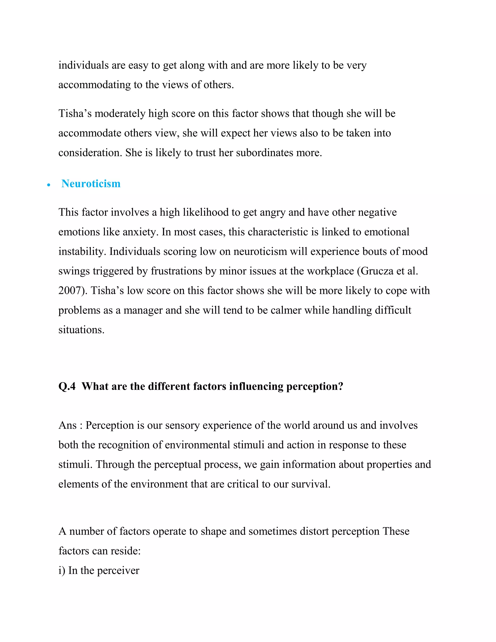 individuals are easy to get along with and are more likely to be very
    accommodating to the views of others.

    Tisha‘s moderately high score on this factor shows that though she will be
    accommodate others view, she will expect her views also to be taken into
    consideration. She is likely to trust her subordinates more.

   Neuroticism

    This factor involves a high likelihood to get angry and have other negative
    emotions like anxiety. In most cases, this characteristic is linked to emotional
    instability. Individuals scoring low on neuroticism will experience bouts of mood
    swings triggered by frustrations by minor issues at the workplace (Grucza et al.
    2007). Tisha‘s low score on this factor shows she will be more likely to cope with
    problems as a manager and she will tend to be calmer while handling difficult
    situations.



    Q.4 What are the different factors influencing perception?


    Ans : Perception is our sensory experience of the world around us and involves
    both the recognition of environmental stimuli and action in response to these
    stimuli. Through the perceptual process, we gain information about properties and
    elements of the environment that are critical to our survival.



    A number of factors operate to shape and sometimes distort perception These
    factors can reside:
    i) In the perceiver
 