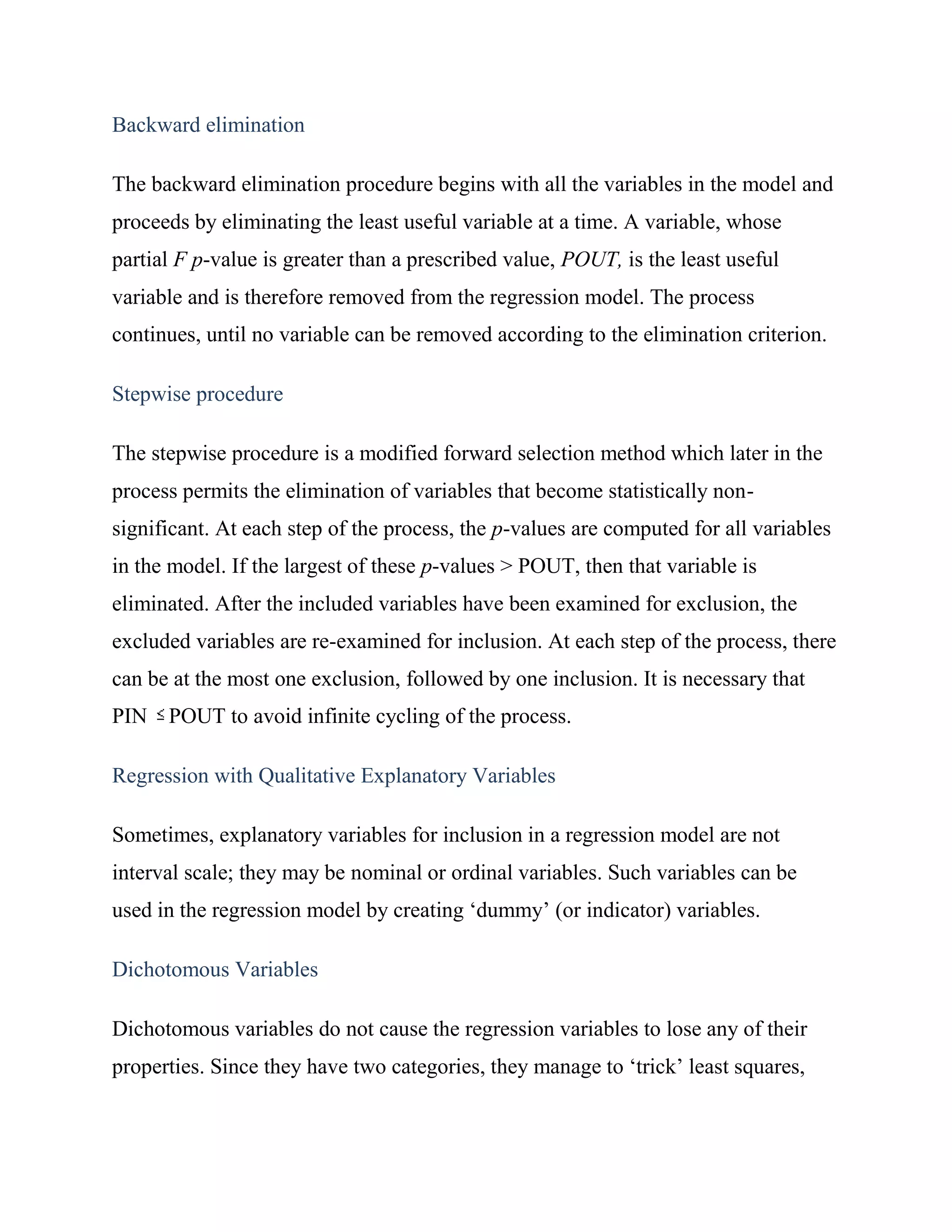 Backward elimination

The backward elimination procedure begins with all the variables in the model and
proceeds by eliminating the least useful variable at a time. A variable, whose
partial F p-value is greater than a prescribed value, POUT, is the least useful
variable and is therefore removed from the regression model. The process
continues, until no variable can be removed according to the elimination criterion.

Stepwise procedure

The stepwise procedure is a modified forward selection method which later in the
process permits the elimination of variables that become statistically non-
significant. At each step of the process, the p-values are computed for all variables
in the model. If the largest of these p-values > POUT, then that variable is
eliminated. After the included variables have been examined for exclusion, the
excluded variables are re-examined for inclusion. At each step of the process, there
can be at the most one exclusion, followed by one inclusion. It is necessary that
PIN POUT to avoid infinite cycling of the process.

Regression with Qualitative Explanatory Variables

Sometimes, explanatory variables for inclusion in a regression model are not
interval scale; they may be nominal or ordinal variables. Such variables can be
used in the regression model by creating ‗dummy‘ (or indicator) variables.

Dichotomous Variables

Dichotomous variables do not cause the regression variables to lose any of their
properties. Since they have two categories, they manage to ‗trick‘ least squares,
 
