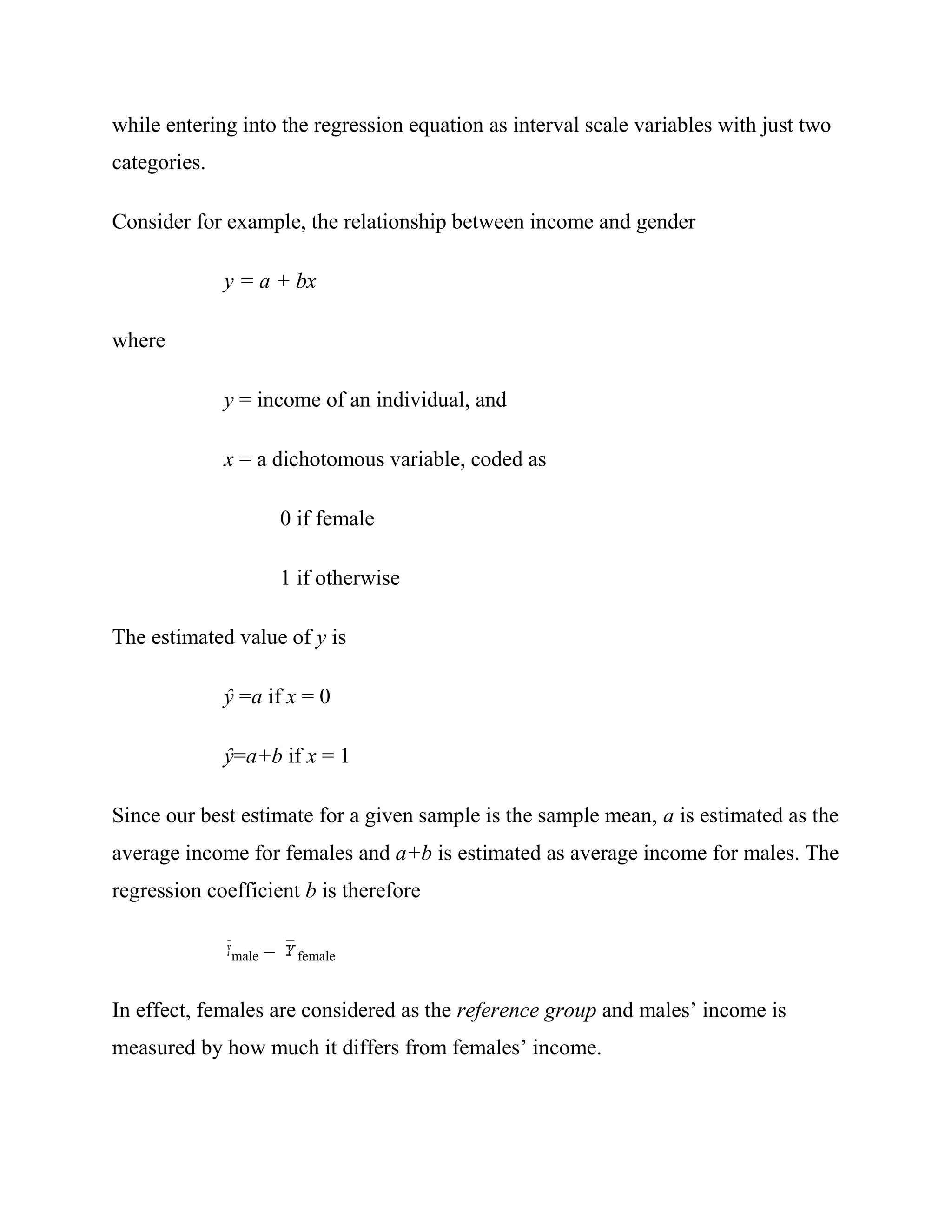 while entering into the regression equation as interval scale variables with just two
categories.

Consider for example, the relationship between income and gender

              y = a + bx

where

              y = income of an individual, and

              x = a dichotomous variable, coded as

                         0 if female

                         1 if otherwise

The estimated value of y is

              ŷ =a if x = 0

              ŷ=a+b if x = 1

Since our best estimate for a given sample is the sample mean, a is estimated as the
average income for females and a+b is estimated as average income for males. The
regression coefficient b is therefore

              male   –     female



In effect, females are considered as the reference group and males‘ income is
measured by how much it differs from females‘ income.
 