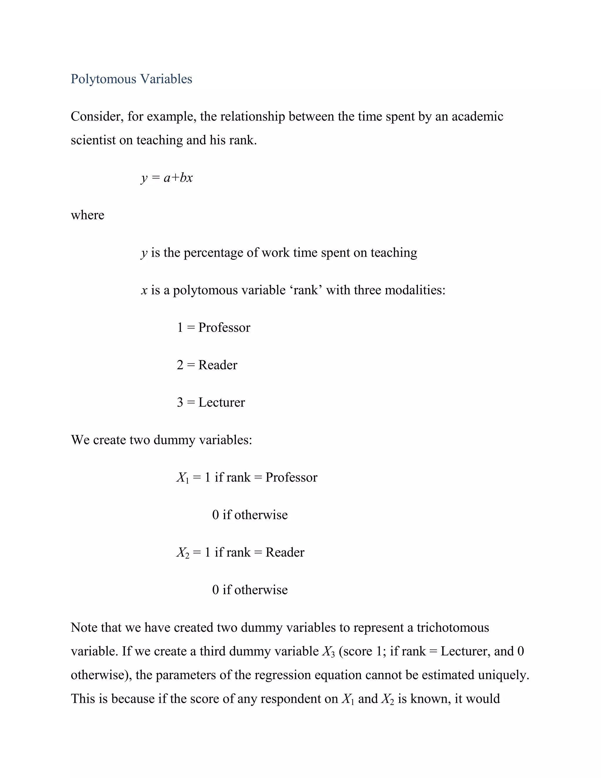 Polytomous Variables

Consider, for example, the relationship between the time spent by an academic
scientist on teaching and his rank.

             y = a+bx

where

             y is the percentage of work time spent on teaching

             x is a polytomous variable ‗rank‘ with three modalities:

                   1 = Professor

                   2 = Reader

                   3 = Lecturer

We create two dummy variables:

                   X1 = 1 if rank = Professor

                          0 if otherwise

                   X2 = 1 if rank = Reader

                          0 if otherwise

Note that we have created two dummy variables to represent a trichotomous
variable. If we create a third dummy variable X3 (score 1; if rank = Lecturer, and 0
otherwise), the parameters of the regression equation cannot be estimated uniquely.
This is because if the score of any respondent on X1 and X2 is known, it would
 