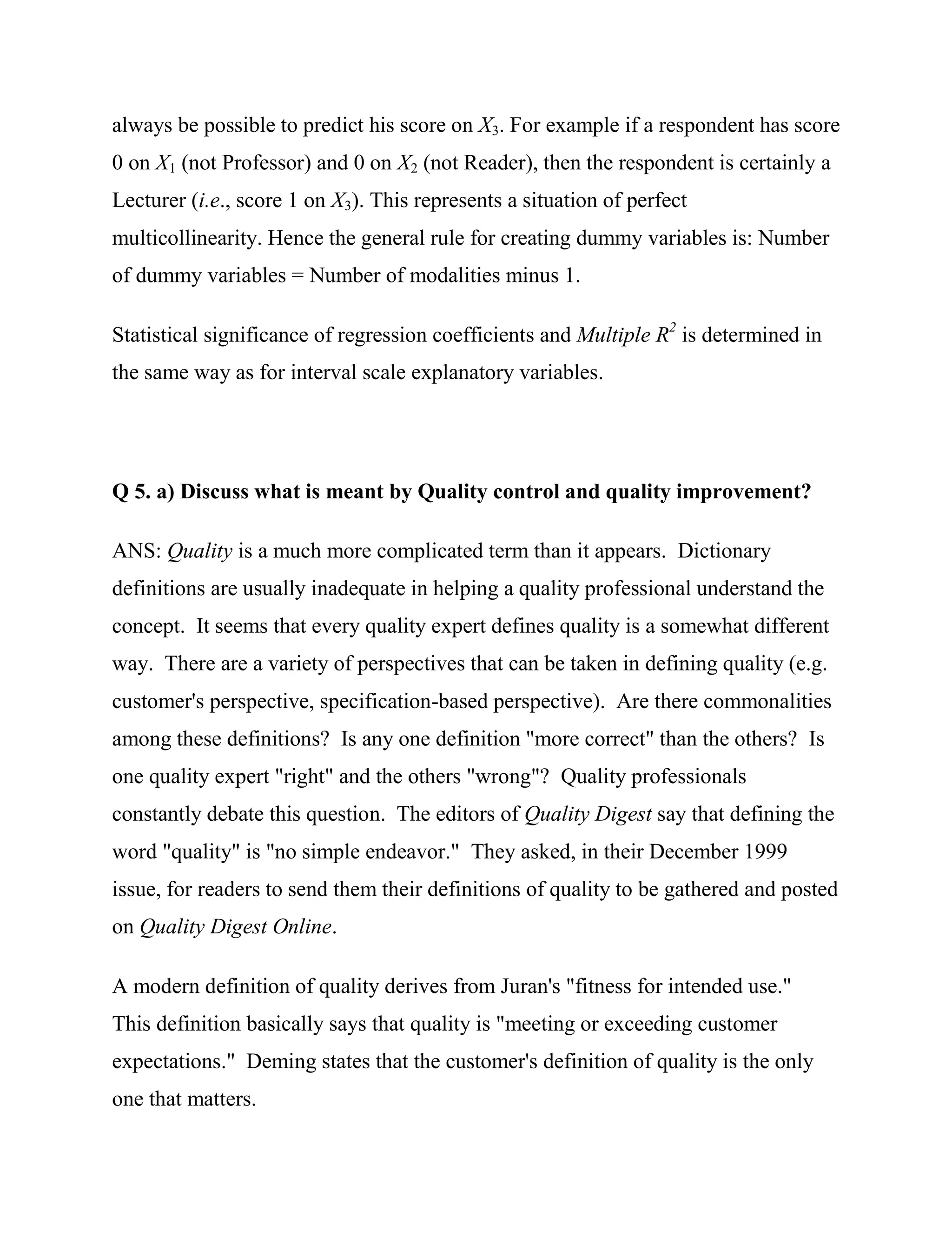 always be possible to predict his score on X3. For example if a respondent has score
0 on X1 (not Professor) and 0 on X2 (not Reader), then the respondent is certainly a
Lecturer (i.e., score 1 on X3). This represents a situation of perfect
multicollinearity. Hence the general rule for creating dummy variables is: Number
of dummy variables = Number of modalities minus 1.

Statistical significance of regression coefficients and Multiple R2 is determined in
the same way as for interval scale explanatory variables.




Q 5. a) Discuss what is meant by Quality control and quality improvement?

ANS: Quality is a much more complicated term than it appears. Dictionary
definitions are usually inadequate in helping a quality professional understand the
concept. It seems that every quality expert defines quality is a somewhat different
way. There are a variety of perspectives that can be taken in defining quality (e.g.
customer's perspective, specification-based perspective). Are there commonalities
among these definitions? Is any one definition "more correct" than the others? Is
one quality expert "right" and the others "wrong"? Quality professionals
constantly debate this question. The editors of Quality Digest say that defining the
word "quality" is "no simple endeavor." They asked, in their December 1999
issue, for readers to send them their definitions of quality to be gathered and posted
on Quality Digest Online.

A modern definition of quality derives from Juran's "fitness for intended use."
This definition basically says that quality is "meeting or exceeding customer
expectations." Deming states that the customer's definition of quality is the only
one that matters.
 