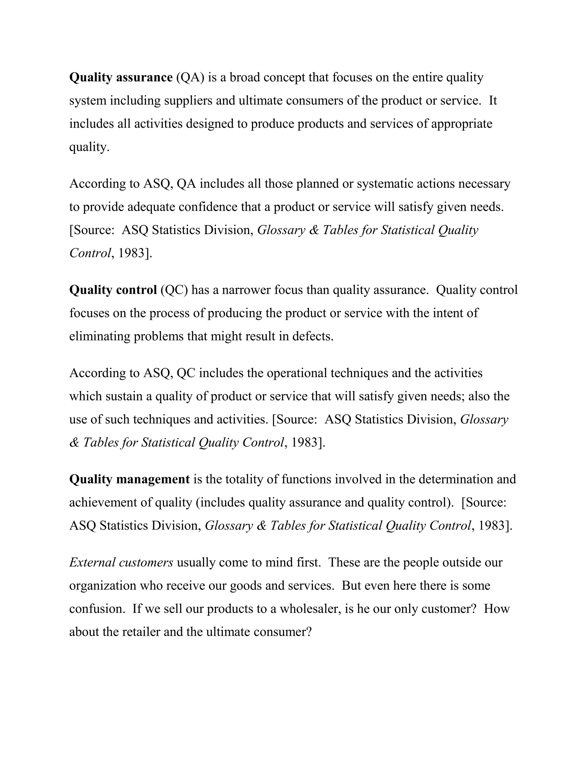 Quality assurance (QA) is a broad concept that focuses on the entire quality
system including suppliers and ultimate consumers of the product or service. It
includes all activities designed to produce products and services of appropriate
quality.

According to ASQ, QA includes all those planned or systematic actions necessary
to provide adequate confidence that a product or service will satisfy given needs.
[Source: ASQ Statistics Division, Glossary & Tables for Statistical Quality
Control, 1983].

Quality control (QC) has a narrower focus than quality assurance. Quality control
focuses on the process of producing the product or service with the intent of
eliminating problems that might result in defects.

According to ASQ, QC includes the operational techniques and the activities
which sustain a quality of product or service that will satisfy given needs; also the
use of such techniques and activities. [Source: ASQ Statistics Division, Glossary
& Tables for Statistical Quality Control, 1983].

Quality management is the totality of functions involved in the determination and
achievement of quality (includes quality assurance and quality control). [Source:
ASQ Statistics Division, Glossary & Tables for Statistical Quality Control, 1983].

External customers usually come to mind first. These are the people outside our
organization who receive our goods and services. But even here there is some
confusion. If we sell our products to a wholesaler, is he our only customer? How
about the retailer and the ultimate consumer?
 