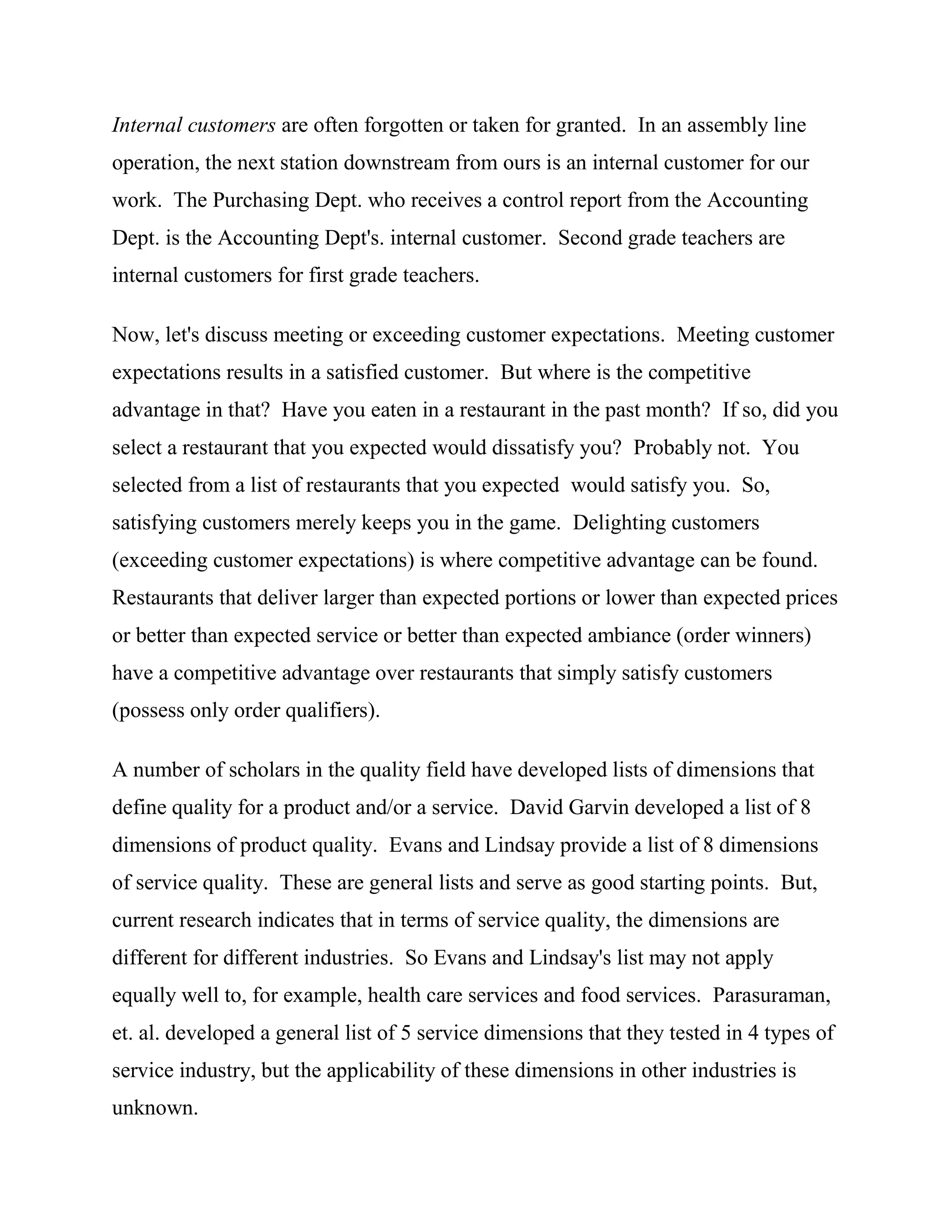 Internal customers are often forgotten or taken for granted. In an assembly line
operation, the next station downstream from ours is an internal customer for our
work. The Purchasing Dept. who receives a control report from the Accounting
Dept. is the Accounting Dept's. internal customer. Second grade teachers are
internal customers for first grade teachers.

Now, let's discuss meeting or exceeding customer expectations. Meeting customer
expectations results in a satisfied customer. But where is the competitive
advantage in that? Have you eaten in a restaurant in the past month? If so, did you
select a restaurant that you expected would dissatisfy you? Probably not. You
selected from a list of restaurants that you expected would satisfy you. So,
satisfying customers merely keeps you in the game. Delighting customers
(exceeding customer expectations) is where competitive advantage can be found.
Restaurants that deliver larger than expected portions or lower than expected prices
or better than expected service or better than expected ambiance (order winners)
have a competitive advantage over restaurants that simply satisfy customers
(possess only order qualifiers).

A number of scholars in the quality field have developed lists of dimensions that
define quality for a product and/or a service. David Garvin developed a list of 8
dimensions of product quality. Evans and Lindsay provide a list of 8 dimensions
of service quality. These are general lists and serve as good starting points. But,
current research indicates that in terms of service quality, the dimensions are
different for different industries. So Evans and Lindsay's list may not apply
equally well to, for example, health care services and food services. Parasuraman,
et. al. developed a general list of 5 service dimensions that they tested in 4 types of
service industry, but the applicability of these dimensions in other industries is
unknown.
 