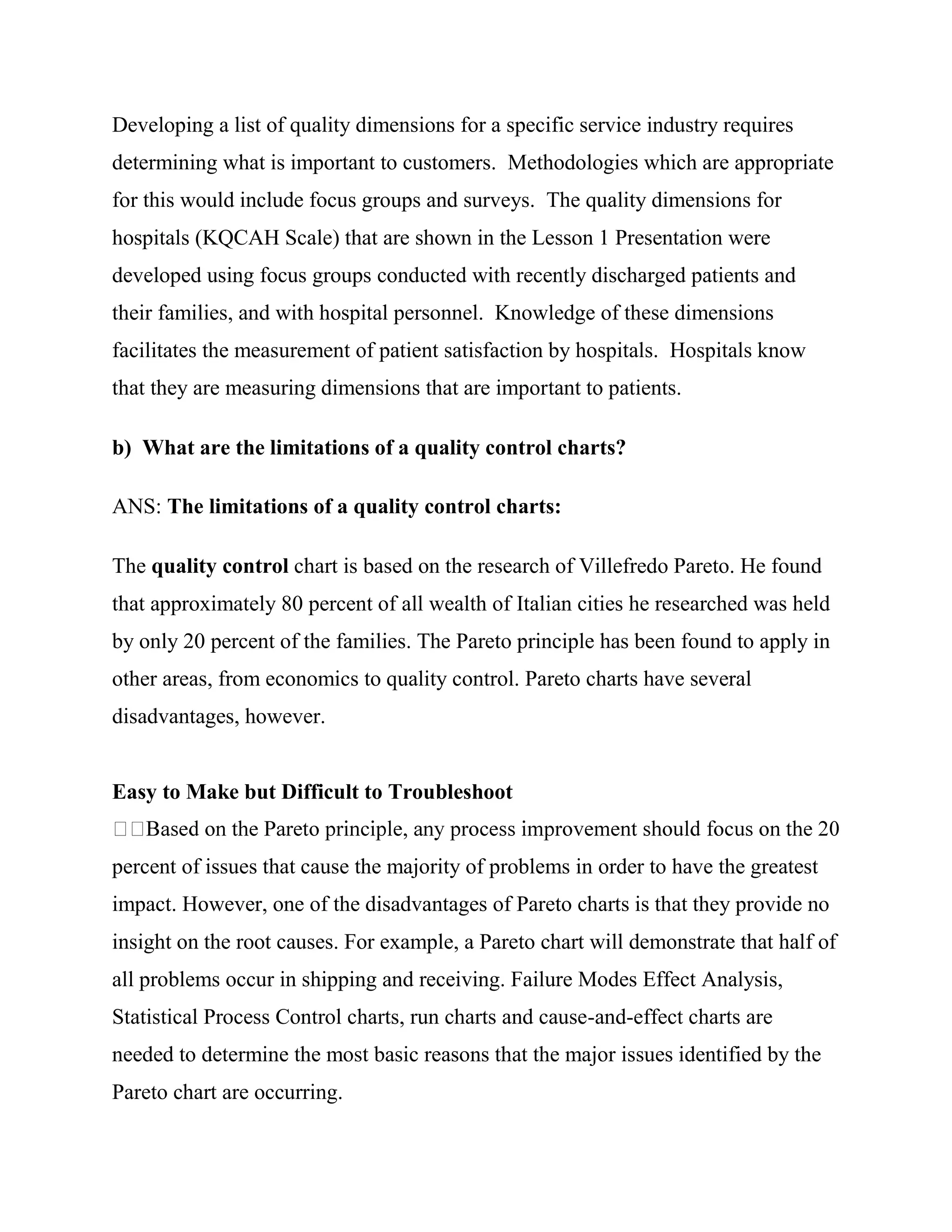 Developing a list of quality dimensions for a specific service industry requires
determining what is important to customers. Methodologies which are appropriate
for this would include focus groups and surveys. The quality dimensions for
hospitals (KQCAH Scale) that are shown in the Lesson 1 Presentation were
developed using focus groups conducted with recently discharged patients and
their families, and with hospital personnel. Knowledge of these dimensions
facilitates the measurement of patient satisfaction by hospitals. Hospitals know
that they are measuring dimensions that are important to patients.

b) What are the limitations of a quality control charts?

ANS: The limitations of a quality control charts:

The quality control chart is based on the research of Villefredo Pareto. He found
that approximately 80 percent of all wealth of Italian cities he researched was held
by only 20 percent of the families. The Pareto principle has been found to apply in
other areas, from economics to quality control. Pareto charts have several
disadvantages, however.


Easy to Make but Difficult to Troubleshoot


percent of issues that cause the majority of problems in order to have the greatest
impact. However, one of the disadvantages of Pareto charts is that they provide no
insight on the root causes. For example, a Pareto chart will demonstrate that half of
all problems occur in shipping and receiving. Failure Modes Effect Analysis,
Statistical Process Control charts, run charts and cause-and-effect charts are
needed to determine the most basic reasons that the major issues identified by the
Pareto chart are occurring.
 