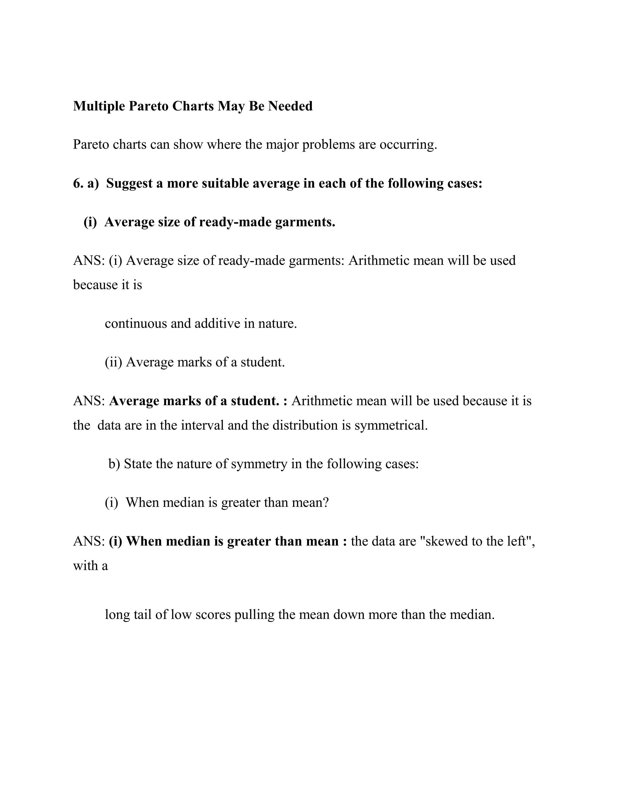 Multiple Pareto Charts May Be Needed

Pareto charts can show where the major problems are occurring.

6. a) Suggest a more suitable average in each of the following cases:

 (i) Average size of ready-made garments.

ANS: (i) Average size of ready-made garments: Arithmetic mean will be used
because it is

     continuous and additive in nature.

     (ii) Average marks of a student.

ANS: Average marks of a student. : Arithmetic mean will be used because it is
the data are in the interval and the distribution is symmetrical.

         b) State the nature of symmetry in the following cases:

     (i) When median is greater than mean?

ANS: (i) When median is greater than mean : the data are "skewed to the left",
with a


     long tail of low scores pulling the mean down more than the median.
 