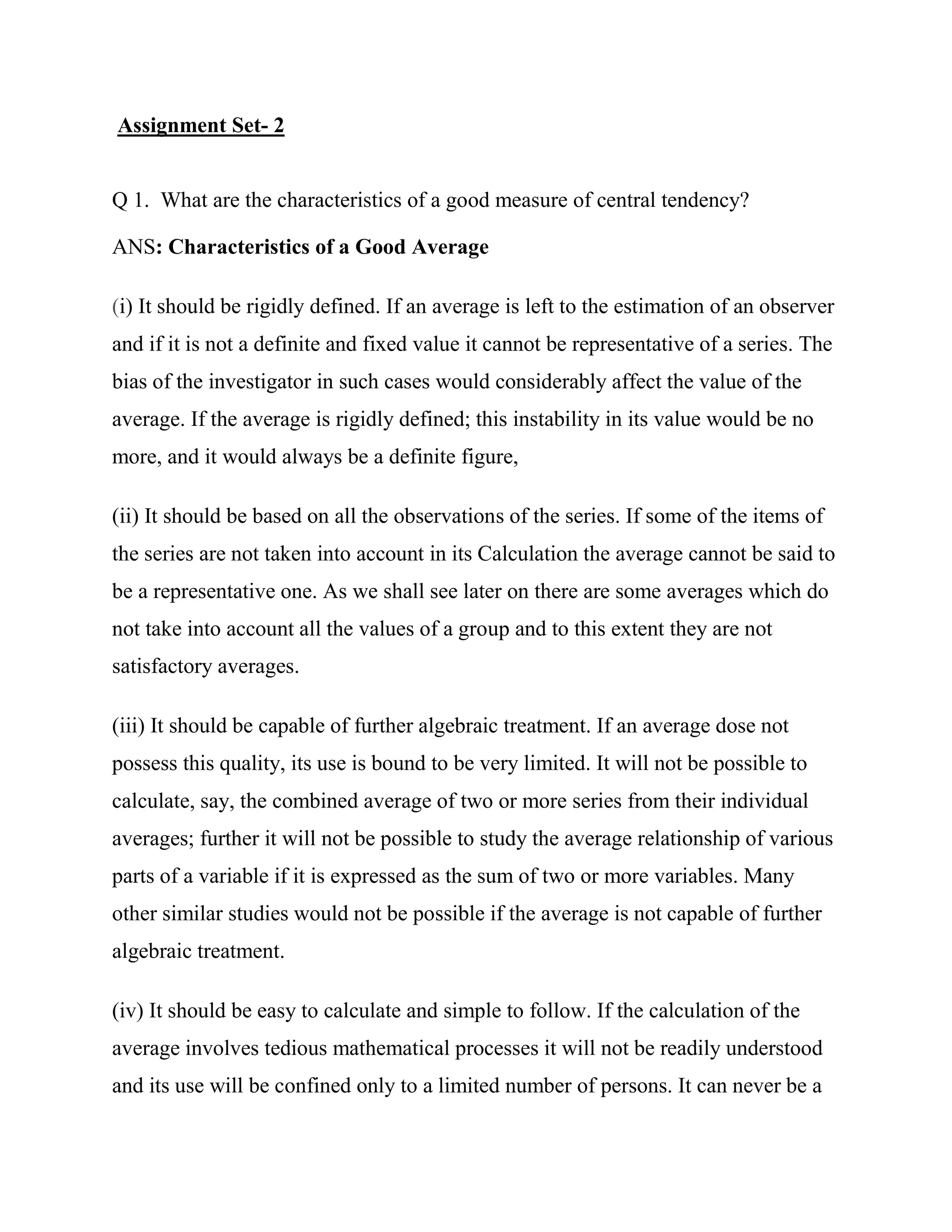 Assignment Set- 2


Q 1. What are the characteristics of a good measure of central tendency?

ANS: Characteristics of a Good Average

(i) It should be rigidly defined. If an average is left to the estimation of an observer
and if it is not a definite and fixed value it cannot be representative of a series. The
bias of the investigator in such cases would considerably affect the value of the
average. If the average is rigidly defined; this instability in its value would be no
more, and it would always be a definite figure,

(ii) It should be based on all the observations of the series. If some of the items of
the series are not taken into account in its Calculation the average cannot be said to
be a representative one. As we shall see later on there are some averages which do
not take into account all the values of a group and to this extent they are not
satisfactory averages.

(iii) It should be capable of further algebraic treatment. If an average dose not
possess this quality, its use is bound to be very limited. It will not be possible to
calculate, say, the combined average of two or more series from their individual
averages; further it will not be possible to study the average relationship of various
parts of a variable if it is expressed as the sum of two or more variables. Many
other similar studies would not be possible if the average is not capable of further
algebraic treatment.

(iv) It should be easy to calculate and simple to follow. If the calculation of the
average involves tedious mathematical processes it will not be readily understood
and its use will be confined only to a limited number of persons. It can never be a
 