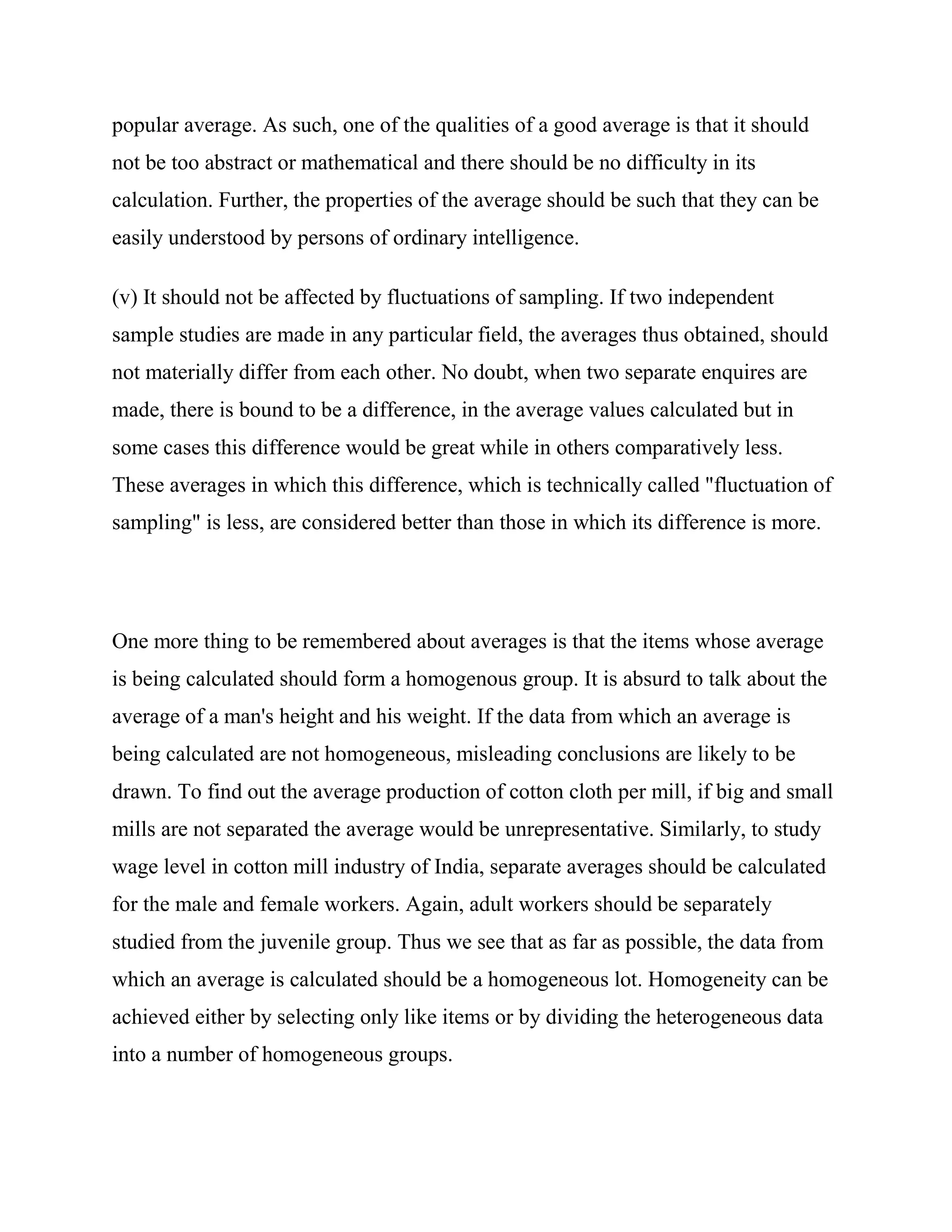 popular average. As such, one of the qualities of a good average is that it should
not be too abstract or mathematical and there should be no difficulty in its
calculation. Further, the properties of the average should be such that they can be
easily understood by persons of ordinary intelligence.

(v) It should not be affected by fluctuations of sampling. If two independent
sample studies are made in any particular field, the averages thus obtained, should
not materially differ from each other. No doubt, when two separate enquires are
made, there is bound to be a difference, in the average values calculated but in
some cases this difference would be great while in others comparatively less.
These averages in which this difference, which is technically called "fluctuation of
sampling" is less, are considered better than those in which its difference is more.




One more thing to be remembered about averages is that the items whose average
is being calculated should form a homogenous group. It is absurd to talk about the
average of a man's height and his weight. If the data from which an average is
being calculated are not homogeneous, misleading conclusions are likely to be
drawn. To find out the average production of cotton cloth per mill, if big and small
mills are not separated the average would be unrepresentative. Similarly, to study
wage level in cotton mill industry of India, separate averages should be calculated
for the male and female workers. Again, adult workers should be separately
studied from the juvenile group. Thus we see that as far as possible, the data from
which an average is calculated should be a homogeneous lot. Homogeneity can be
achieved either by selecting only like items or by dividing the heterogeneous data
into a number of homogeneous groups.
 