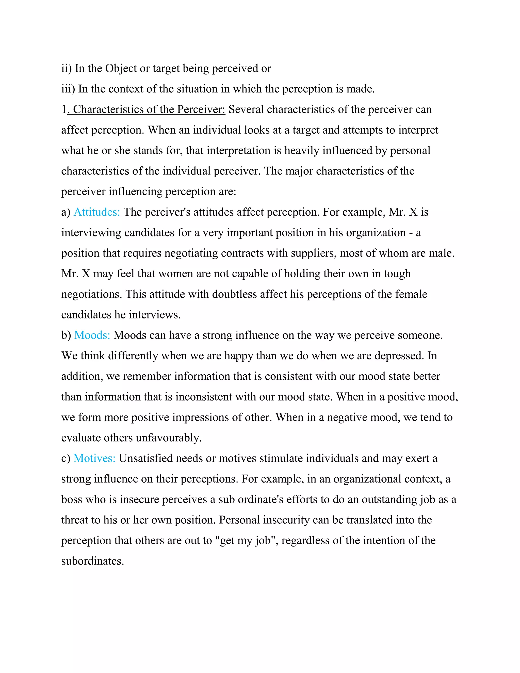 ii) In the Object or target being perceived or
iii) In the context of the situation in which the perception is made.
1. Characteristics of the Perceiver: Several characteristics of the perceiver can
affect perception. When an individual looks at a target and attempts to interpret
what he or she stands for, that interpretation is heavily influenced by personal
characteristics of the individual perceiver. The major characteristics of the
perceiver influencing perception are:
a) Attitudes: The perciver's attitudes affect perception. For example, Mr. X is
interviewing candidates for a very important position in his organization - a
position that requires negotiating contracts with suppliers, most of whom are male.
Mr. X may feel that women are not capable of holding their own in tough
negotiations. This attitude with doubtless affect his perceptions of the female
candidates he interviews.
b) Moods: Moods can have a strong influence on the way we perceive someone.
We think differently when we are happy than we do when we are depressed. In
addition, we remember information that is consistent with our mood state better
than information that is inconsistent with our mood state. When in a positive mood,
we form more positive impressions of other. When in a negative mood, we tend to
evaluate others unfavourably.
c) Motives: Unsatisfied needs or motives stimulate individuals and may exert a
strong influence on their perceptions. For example, in an organizational context, a
boss who is insecure perceives a sub ordinate's efforts to do an outstanding job as a
threat to his or her own position. Personal insecurity can be translated into the
perception that others are out to "get my job", regardless of the intention of the
subordinates.
 