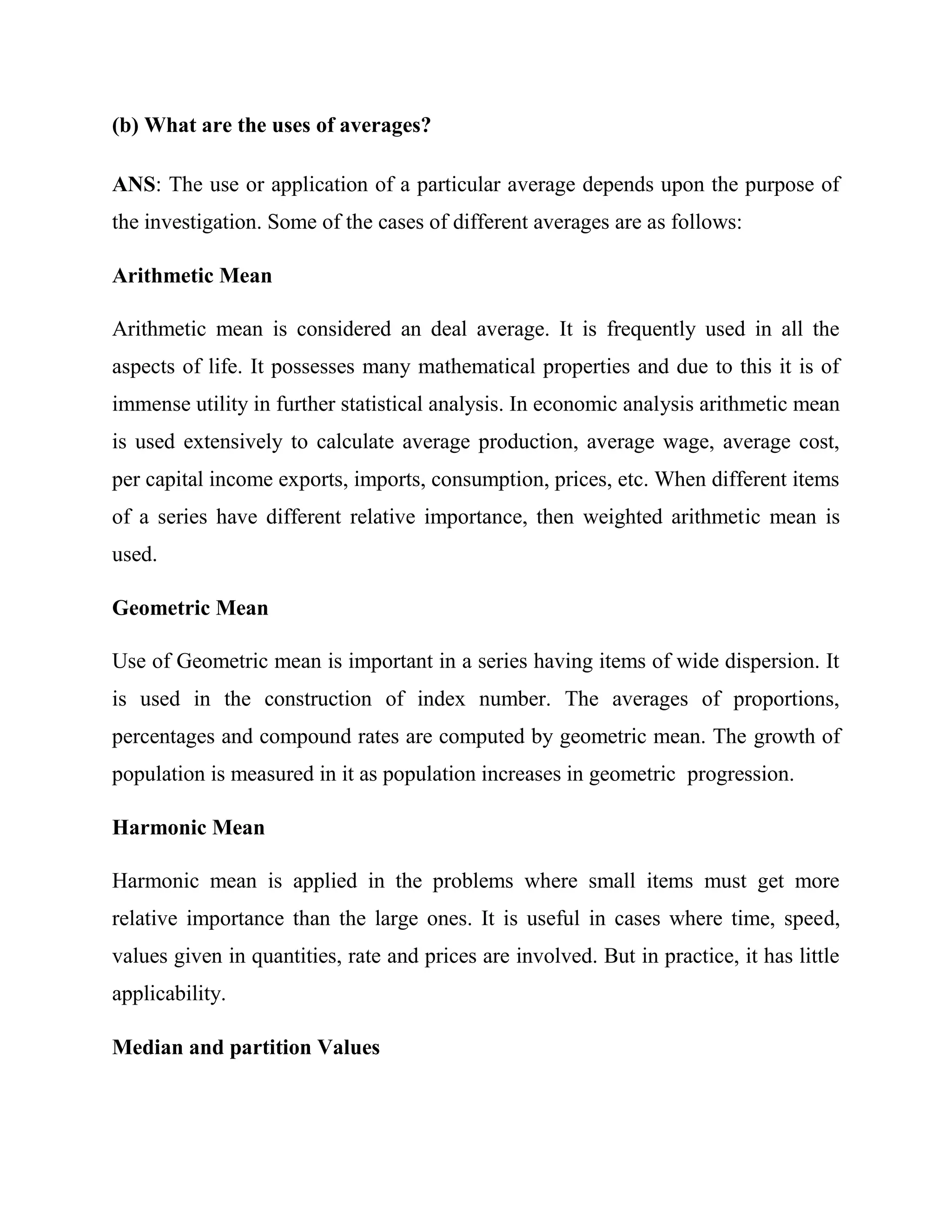 (b) What are the uses of averages?

ANS: The use or application of a particular average depends upon the purpose of
the investigation. Some of the cases of different averages are as follows:

Arithmetic Mean

Arithmetic mean is considered an deal average. It is frequently used in all the
aspects of life. It possesses many mathematical properties and due to this it is of
immense utility in further statistical analysis. In economic analysis arithmetic mean
is used extensively to calculate average production, average wage, average cost,
per capital income exports, imports, consumption, prices, etc. When different items
of a series have different relative importance, then weighted arithmetic mean is
used.

Geometric Mean

Use of Geometric mean is important in a series having items of wide dispersion. It
is used in the construction of index number. The averages of proportions,
percentages and compound rates are computed by geometric mean. The growth of
population is measured in it as population increases in geometric progression.

Harmonic Mean

Harmonic mean is applied in the problems where small items must get more
relative importance than the large ones. It is useful in cases where time, speed,
values given in quantities, rate and prices are involved. But in practice, it has little
applicability.

Median and partition Values
 