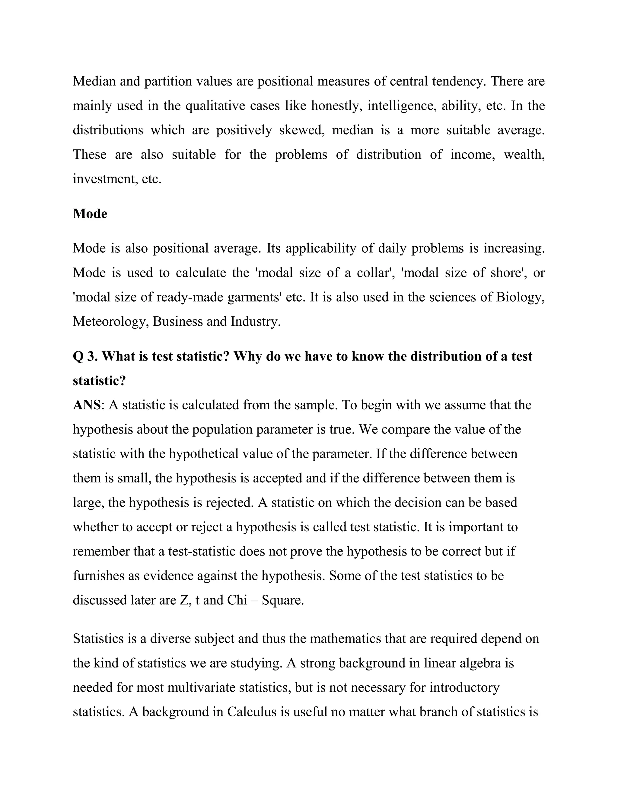 Median and partition values are positional measures of central tendency. There are
mainly used in the qualitative cases like honestly, intelligence, ability, etc. In the
distributions which are positively skewed, median is a more suitable average.
These are also suitable for the problems of distribution of income, wealth,
investment, etc.

Mode

Mode is also positional average. Its applicability of daily problems is increasing.
Mode is used to calculate the 'modal size of a collar', 'modal size of shore', or
'modal size of ready-made garments' etc. It is also used in the sciences of Biology,
Meteorology, Business and Industry.

Q 3. What is test statistic? Why do we have to know the distribution of a test
statistic?
ANS: A statistic is calculated from the sample. To begin with we assume that the
hypothesis about the population parameter is true. We compare the value of the
statistic with the hypothetical value of the parameter. If the difference between
them is small, the hypothesis is accepted and if the difference between them is
large, the hypothesis is rejected. A statistic on which the decision can be based
whether to accept or reject a hypothesis is called test statistic. It is important to
remember that a test-statistic does not prove the hypothesis to be correct but if
furnishes as evidence against the hypothesis. Some of the test statistics to be
discussed later are Z, t and Chi – Square.

Statistics is a diverse subject and thus the mathematics that are required depend on
the kind of statistics we are studying. A strong background in linear algebra is
needed for most multivariate statistics, but is not necessary for introductory
statistics. A background in Calculus is useful no matter what branch of statistics is
 