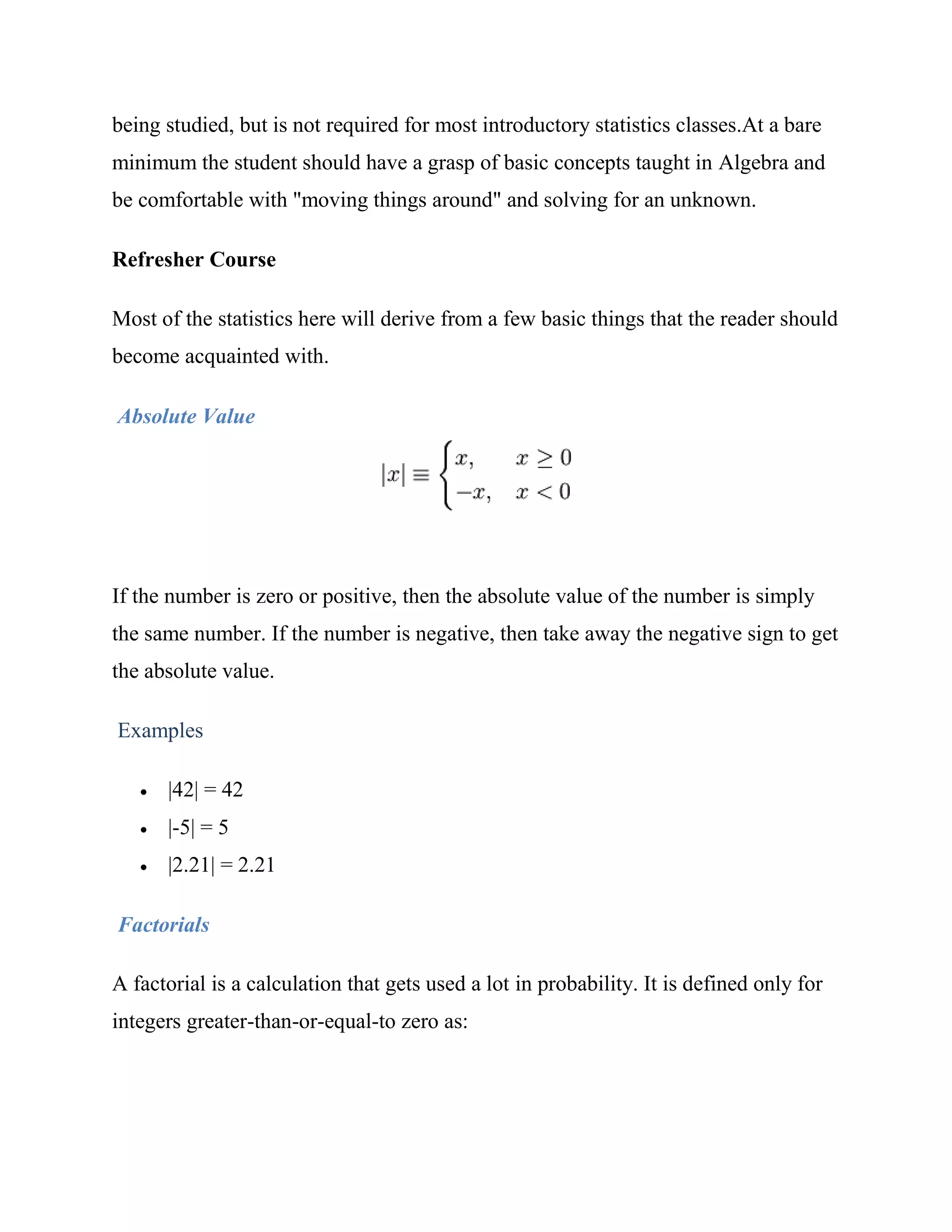 being studied, but is not required for most introductory statistics classes.At a bare
minimum the student should have a grasp of basic concepts taught in Algebra and
be comfortable with "moving things around" and solving for an unknown.

Refresher Course

Most of the statistics here will derive from a few basic things that the reader should
become acquainted with.

Absolute Value




If the number is zero or positive, then the absolute value of the number is simply
the same number. If the number is negative, then take away the negative sign to get
the absolute value.

Examples

      |42| = 42
      |-5| = 5
      |2.21| = 2.21

Factorials

A factorial is a calculation that gets used a lot in probability. It is defined only for
integers greater-than-or-equal-to zero as:
 