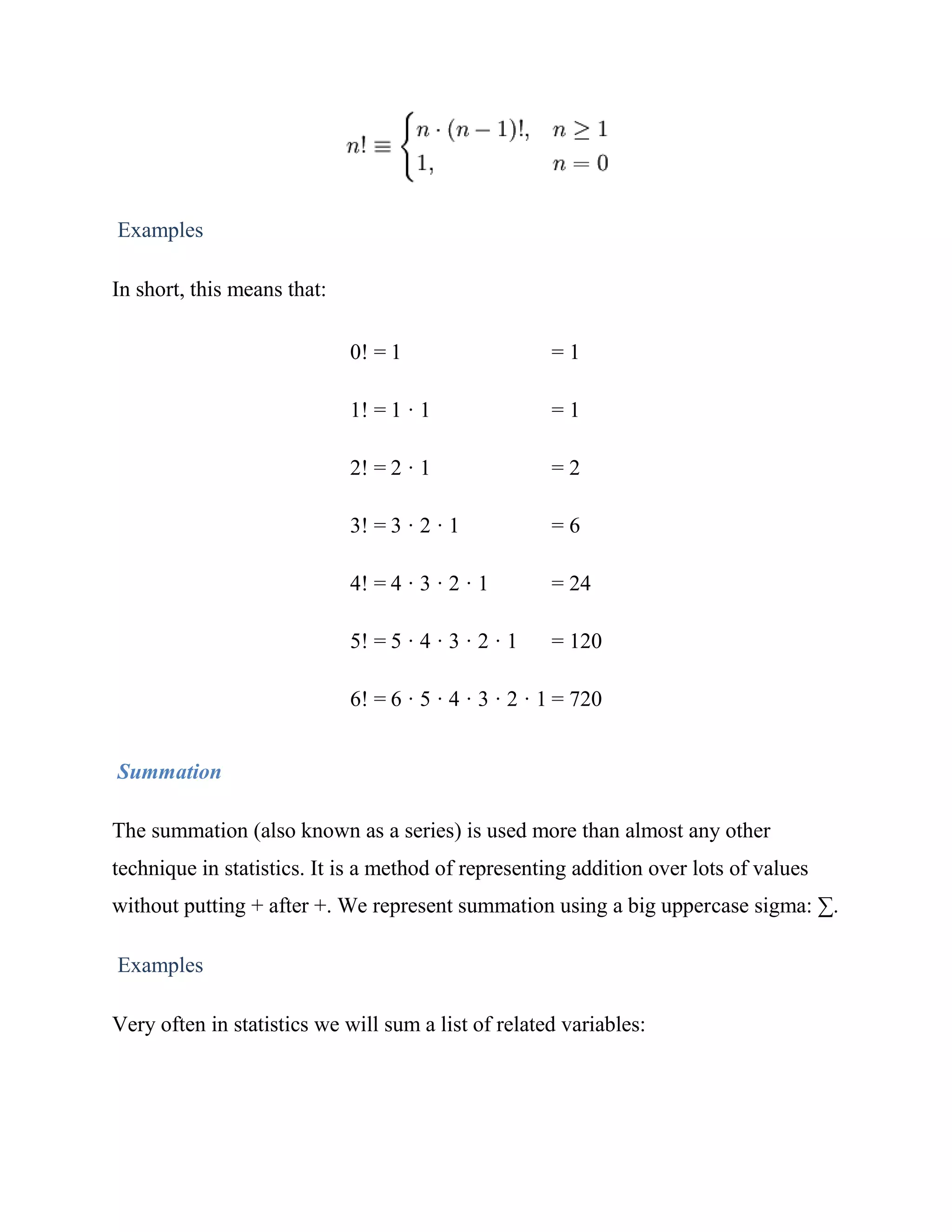 Examples

In short, this means that:

                             0! = 1                   =1

                             1! = 1 · 1               =1

                             2! = 2 · 1               =2

                             3! = 3 · 2 · 1           =6

                             4! = 4 · 3 · 2 · 1       = 24

                             5! = 5 · 4 · 3 · 2 · 1   = 120

                             6! = 6 · 5 · 4 · 3 · 2 · 1 = 720


Summation

The summation (also known as a series) is used more than almost any other
technique in statistics. It is a method of representing addition over lots of values
without putting + after +. We represent summation using a big uppercase sigma: ∑.

Examples

Very often in statistics we will sum a list of related variables:
 