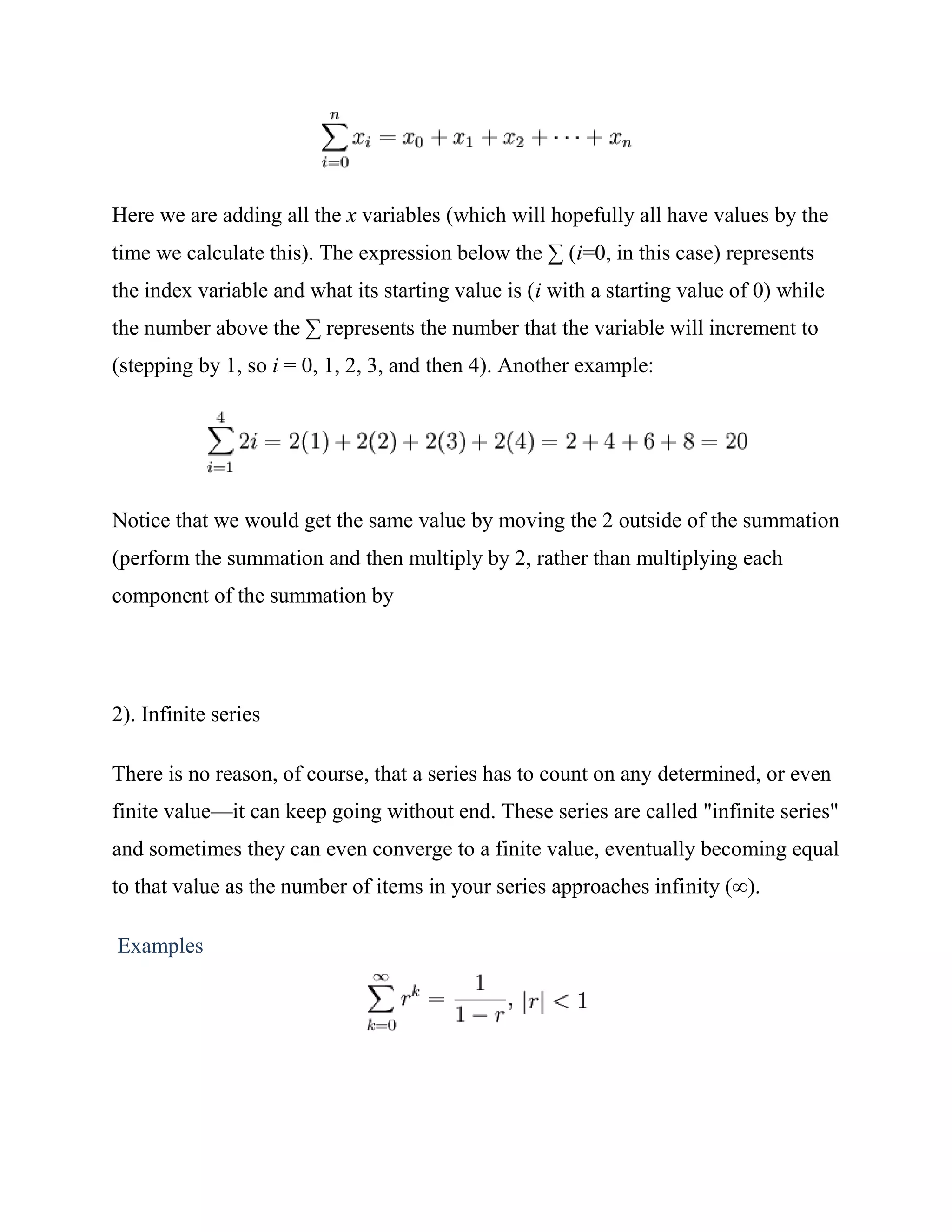 Here we are adding all the x variables (which will hopefully all have values by the
time we calculate this). The expression below the ∑ (i=0, in this case) represents
the index variable and what its starting value is (i with a starting value of 0) while
the number above the ∑ represents the number that the variable will increment to
(stepping by 1, so i = 0, 1, 2, 3, and then 4). Another example:




Notice that we would get the same value by moving the 2 outside of the summation
(perform the summation and then multiply by 2, rather than multiplying each
component of the summation by




2). Infinite series

There is no reason, of course, that a series has to count on any determined, or even
finite value—it can keep going without end. These series are called "infinite series"
and sometimes they can even converge to a finite value, eventually becoming equal
to that value as the number of items in your series approaches infinity (∞).

Examples
 