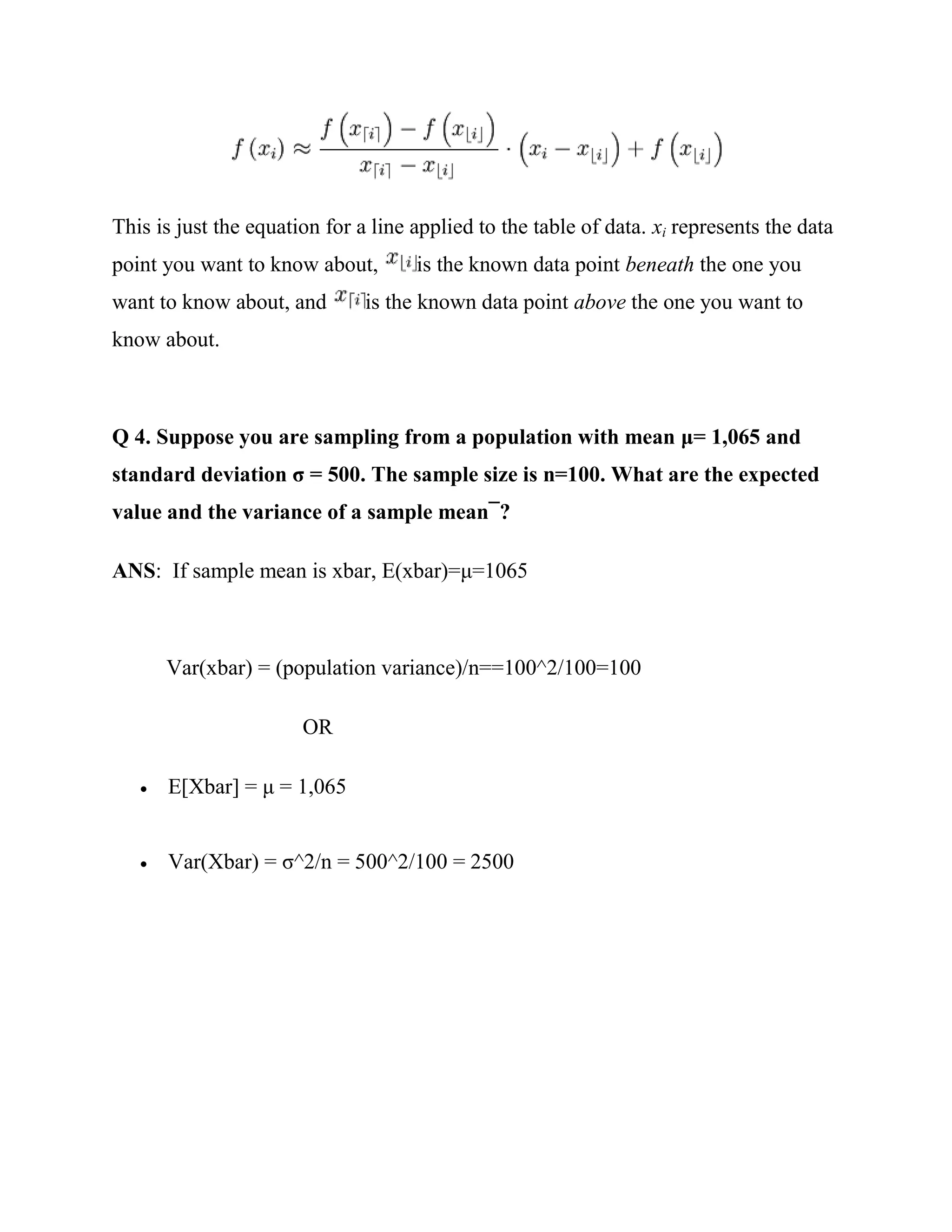 This is just the equation for a line applied to the table of data. xi represents the data
point you want to know about,        is the known data point beneath the one you
want to know about, and        is the known data point above the one you want to
know about.



       uppose you are sampling from a population with mean                      and
standard deviation               he sample size is n            hat are the expected
value and the variance of a sample mean ?

ANS: If sample mean is xbar, E(xbar)=μ=1065



       Var(xbar) = (population variance)/n==100^2/100=100

                       OR

      E[Xbar] = μ = 1,065


      Var(Xbar) = σ^2/n = 500^2/100 = 2500
 