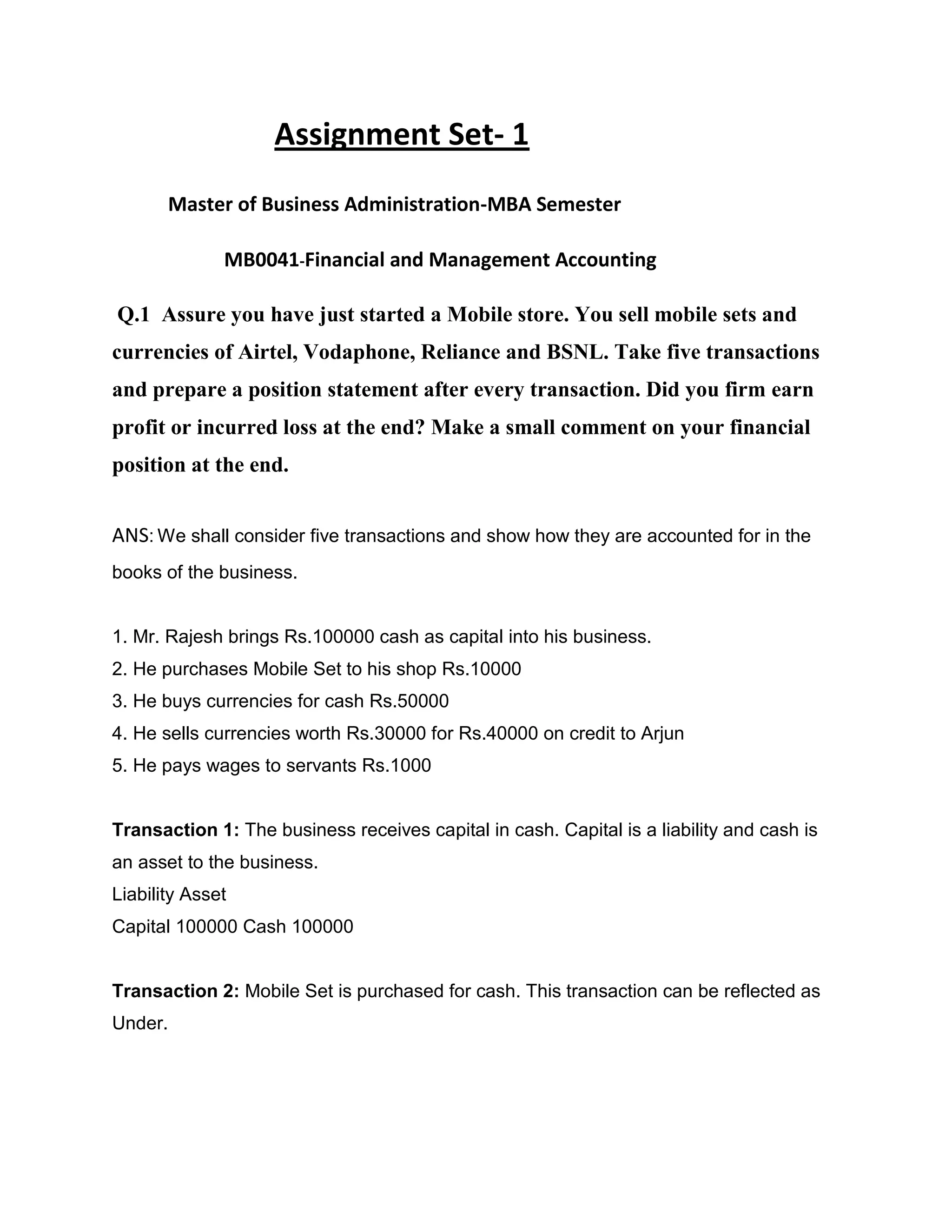 Assignment Set- 1
       Master of Business Administration-MBA Semester

              MB0041-Financial and Management Accounting

Q.1 Assure you have just started a Mobile store. You sell mobile sets and
currencies of Airtel, Vodaphone, Reliance and BSNL. Take five transactions
and prepare a position statement after every transaction. Did you firm earn
profit or incurred loss at the end? Make a small comment on your financial
position at the end.


ANS: We shall consider five transactions and show how they are accounted for in the
books of the business.


1. Mr. Rajesh brings Rs.100000 cash as capital into his business.
2. He purchases Mobile Set to his shop Rs.10000
3. He buys currencies for cash Rs.50000
4. He sells currencies worth Rs.30000 for Rs.40000 on credit to Arjun
5. He pays wages to servants Rs.1000


Transaction 1: The business receives capital in cash. Capital is a liability and cash is
an asset to the business.
Liability Asset
Capital 100000 Cash 100000


Transaction 2: Mobile Set is purchased for cash. This transaction can be reflected as
Under.
 