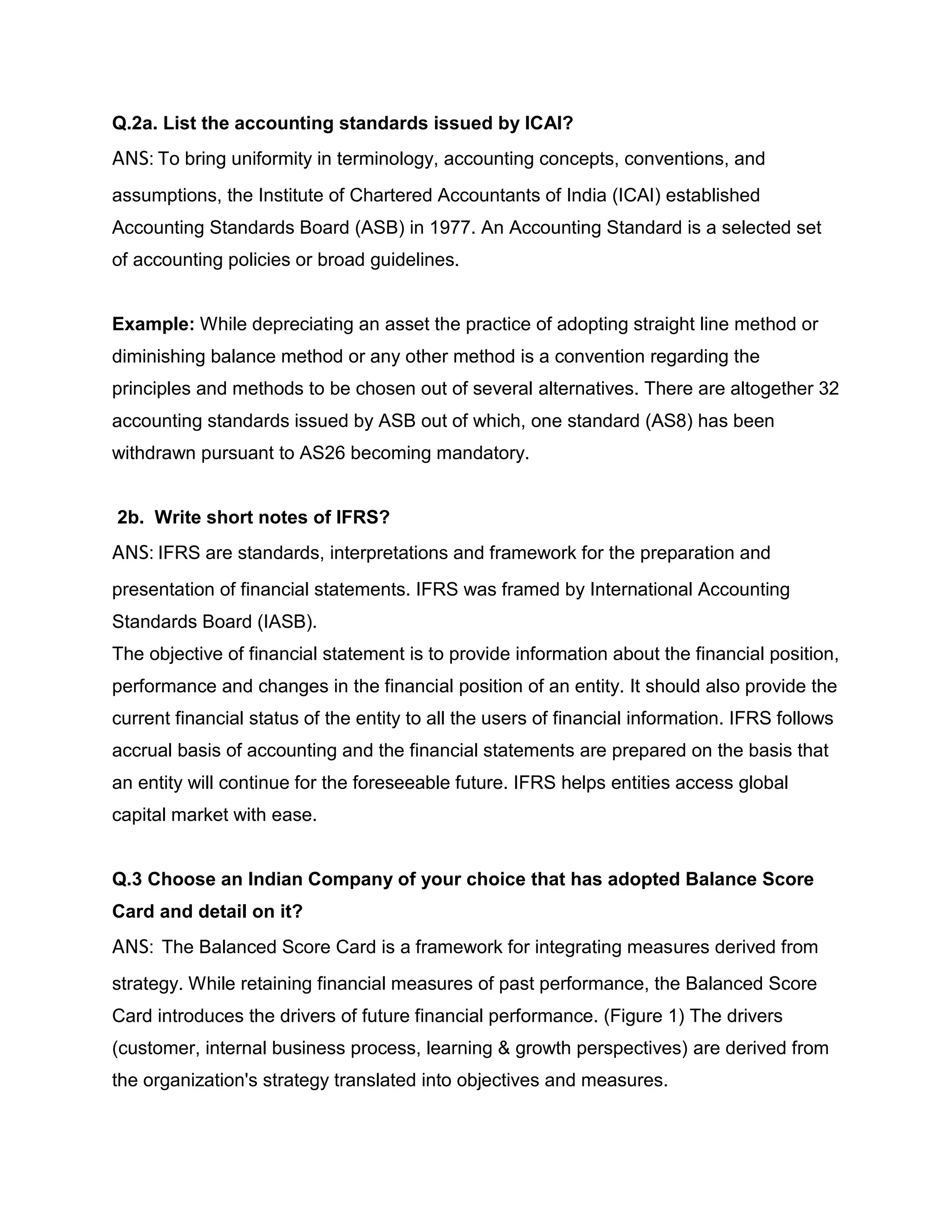 Q.2a. List the accounting standards issued by ICAI?
ANS: To bring uniformity in terminology, accounting concepts, conventions, and
assumptions, the Institute of Chartered Accountants of India (ICAI) established
Accounting Standards Board (ASB) in 1977. An Accounting Standard is a selected set
of accounting policies or broad guidelines.


Example: While depreciating an asset the practice of adopting straight line method or
diminishing balance method or any other method is a convention regarding the
principles and methods to be chosen out of several alternatives. There are altogether 32
accounting standards issued by ASB out of which, one standard (AS8) has been
withdrawn pursuant to AS26 becoming mandatory.


2b. Write short notes of IFRS?
ANS: IFRS are standards, interpretations and framework for the preparation and
presentation of financial statements. IFRS was framed by International Accounting
Standards Board (IASB).
The objective of financial statement is to provide information about the financial position,
performance and changes in the financial position of an entity. It should also provide the
current financial status of the entity to all the users of financial information. IFRS follows
accrual basis of accounting and the financial statements are prepared on the basis that
an entity will continue for the foreseeable future. IFRS helps entities access global
capital market with ease.


Q.3 Choose an Indian Company of your choice that has adopted Balance Score
Card and detail on it?
ANS: The Balanced Score Card is a framework for integrating measures derived from
strategy. While retaining financial measures of past performance, the Balanced Score
Card introduces the drivers of future financial performance. (Figure 1) The drivers
(customer, internal business process, learning & growth perspectives) are derived from
the organization's strategy translated into objectives and measures.
 