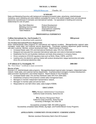 MICHAEL A. MORSE
MM@M-Morse.com Chandler, AZ
SUMMARY
Sales and Marketing Executive with background managing successful sales, advertising, retail/wholesale
marketing, event marketing and artist relations campaigns for some of the world’s largest music and educational
electronics manufacturers in domestic and international markets. I’ve specialized in building and nurturing
relationships for over 20 years.
Key Client Retention Product Development
Marketing Communicator Market Development
Market Positioning Organizational Leadership
Talent Relations Event Management
PROFESSIONAL EXPERIENCE
Califone International, Inc., San Fernando, CA 2004-present
The market leader in educational audio equipment
Vice President International/Western Regional Sales
Direct retail/wholesale sales programs for international and regional re-sellers. Manage/develop regional sales
managers, inside sales, and customer service departments. Coordinate marketing department global branding
with each customer. Member, product development team. Report directly to President.
• Increased Dealer sales 16% and International Distributor sales 19% from 2004-2009.
• Designed and executed first corporate International sales plan and visits to International resellers.
• Established first EU and Australian distributor and trade show presence in company history.
• Drove compliance of EU/US regulatory laws such as RoHs, Weee, CSPIA, and FCC.
• Leading entry into electronic gaming market with product development, league sponsorship and sales
drive into commercial electronics retail.
J. D’Addario & Co, Farmingdale, NY 2000-2003
The “First Choice” worldwide in music accessories
Director of Sales
Directed U.S. retail/wholesale sales programs. Managed/developed regional sales managers, independent sales
network, inside sales, and customer service departments. Coached product managers in product development,
sales promotion development, and market research. Report directly to Vice President.
• Increased Dealer sales 13% and Key Distributor sales 34% from 2000-2003.
• Established company’s first proactive outside sales management team.
• Managed 21-member independent representative network.
• Managed 12 member sales and service team.
• Responsible for over $24 million sales, sales budget of $500k.
EDUCATION
MBA, Business Administration Concentration
California Coast University, Santa Ana CA
BA, Business Management Major
California Coast University, Santa Ana CA
University of Michigan, Ann Arbor MI
Successfully completed TQM, ISO 2000 programs
Successfully completed Sales Athlete, Zig Ziglar, and Franklin/Steven Covey Programs
AFFILIATIONS / COMMUNITY INVOLVEMENT / CERTIFICATIONS
Member Jacobson Elementary Dad’s Club 2014-present
 