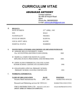 CURRICULUM VITAE
OF
ABUBAKAR ANTHONY
Contact address:
No 469 off Airport Road
Kano
Phone No. 08036935593
E-mail: anthonyabu84@gmail.com
A. BIO-DATA:
DATE OF BIRTH 25TH
APRIL, 1983
SEX MALE
NATIONALITY NIGERIA
STATE OF ORIGIN KADUNA
LOCAL GOVT AREA KAURU
MARITAL STATUS MARRIED
B. INSTITUTIONS ATTENDED AND CERTIFICATE OBTAINED WITH DATE
 AHMADU BELLO UNIVERSITY, ZARIA.
B.sc ACCOUNTING (SECOND CLASS LOWER) 2005
 TROPICAL COMPUTER INSTITUTE, KANO
DIPLOMA IN DATA PROCESSING AND INFORMATION 2005.
 AMINU KANO COMMERCIAL COLLEGE, KANO.
SENIOR SCHOOL CERTIFICATE EXAMINATION 1998
 GWAGWARWA SPECIAL PRIMARY SCHOOL.
PRIMARY SCHOOL LEAVING CERTIFICATE 1993
C. WORKING EXPERIENCE:
NAME OF ORGANIZATION DATE POSITION.
Oceanic Bank International Plc 2008 – 2009 MARKETING OFFICER
Research and Marketing services ltd 2010-2011 MARKETING EXECUTIVE
FMCG DISTRIBUTION LTD FEB 2012-JAN 2013 SALES REPRESENTATIVE
(WEST AFRICAN TOBACCO COMPANY)
 