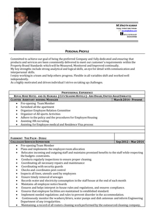 PERSONAL PROFILE
Committed to achieve our goal of being the preferred Company and fully dedicated and ensuring that
products and services are been consistently delivered to meet our customer's requirements within the
Property Brand Standards whichwill be Measured, Monitored and Improved continually.
My key strengths include strong analytical and logical skills, an eye for detail withcommunication and
interpersonal skills.
I enjoy workingin a team and help others progress. Flexible in all variables shift and worked well
independently.
As a highly motivated and driven individual I strive on taking up challenges.
PROFESSIONAL EXPERIENCE
ROYAL ROSE HOTEL AND AL HAMARA (CITY SEASONS HOTELS )- ABU DHABI,UNITED ARAB EMIRATES
CLUSTER ASSISTANT HOUSING MANAGER March2014 - Present
 Pre-opening Team Member
 furnished all the apartment
 Organizer Employee Relation Committee
 Organizer of All sports Activities
 Adhere to the policy and the procedures for EmployeeHousing
 Assisting HR recruiting
 Assisting forEmployee medical and Residence Visa process
FAIRMONT THE PALM - DUBAI
COLLEAGUE SERVICES SUPERVISOR Sep2012 – Mar2014
 Pre-opening Team Member
 Plans and implements the employee room allocation
 Relocates incoming and outgoing staff and maintains promised benefits to the staff while respecting
the budgets constraints.
 Conducts regularly inspections to ensure proper cleaning.
 Coordinating all necessary repairs and maintenance
 Coordinating with security guards
 Checks and coordinates pest control
 Inspects all linen, utensils used by employees
 Ensure timely removal of sewages
 Records waterand electricity consumption in the staff house at the end of each month
 Maintains all employee notice boards
 Ensures and helps interpret in-house rules and regulations, and ensures compliance.
 Ensures that employee facilities are maintained to established standard.
 Implement needed regulations and rules to prevent disorder in the accommodation.
 Continuously monitor the washers/driers, water pumps and dish antennas and inform Engineering
Department of any irregularities.
 Maintaining a record of all rosters cleaning workperformed by the outsourced cleaning company,
M.VINOTH KUMAR
Dubai, United Arab Emirate
 ten.kris@yahoo.com
(971) 527013137
0564549988

 