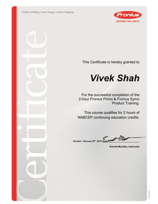 This Certificate is hereby granted to
Vivek Shah
For the successful completion of the
2-hour Fronius Primo & Fronius Symo
Product Training.
This course qualifies for 2 hours of
NABCEP continuing education credits.
Granted: February 25th
, 2016: ________________________________
Emmitt Muckles, Instructor
 
