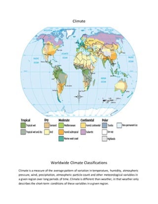 Climate
.
Worldwide Climate Classifications
Climate is a measure of the average pattern of variation in temperature, humidity, atmospheric
pressure, wind, precipitation, atmospheric particle count and other meteorological variables in
a given region over long periods of time. Climate is different than weather, in that weather only
describes the short-term conditions of these variables in a given region.
 