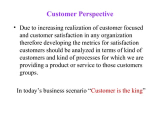 Customer Perspective
• Due to increasing realization of customer focused
  and customer satisfaction in any organization
  therefore developing the metrics for satisfaction
  customers should be analyzed in terms of kind of
  customers and kind of processes for which we are
  providing a product or service to those customers
  groups.

 In today’s business scenario “Customer is the king”
 