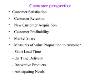Customer perspective
• Customer Satisfaction
•    Customer Retention
•    New Customer Acquisition
•    Customer Profitability
•    Market Share
•    Measures of value Proposition to customer
    - Short Lead Time
    - On Time Delivery
    - Innovative Products
    - Anticipating Needs
 
