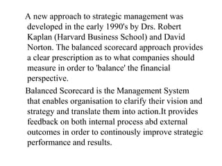A new approach to strategic management was
developed in the early 1990's by Drs. Robert
Kaplan (Harvard Business School) and David
Norton. The balanced scorecard approach provides
a clear prescription as to what companies should
measure in order to 'balance' the financial
perspective.
Balanced Scorecard is the Management System
that enables organisation to clarify their vision and
strategy and translate them into action.It provides
feedback on both internal process abd external
outcomes in order to continously improve strategic
performance and results.
 