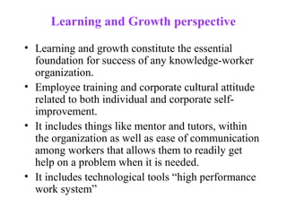 Learning and Growth perspective

• Learning and growth constitute the essential
  foundation for success of any knowledge-worker
  organization.
• Employee training and corporate cultural attitude
  related to both individual and corporate self-
  improvement.
• It includes things like mentor and tutors, within
  the organization as well as ease of communication
  among workers that allows them to readily get
  help on a problem when it is needed.
• It includes technological tools “high performance
  work system”
 