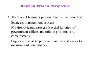Business Process Perspective

• There are 3 business process that can be identified:
  Strategic management process
  Mission-oriented process (special function of
  government offices and unique problems are
  encountered)
  Support-process (repetitive in nature and easier to
  measure and benchmark)
 